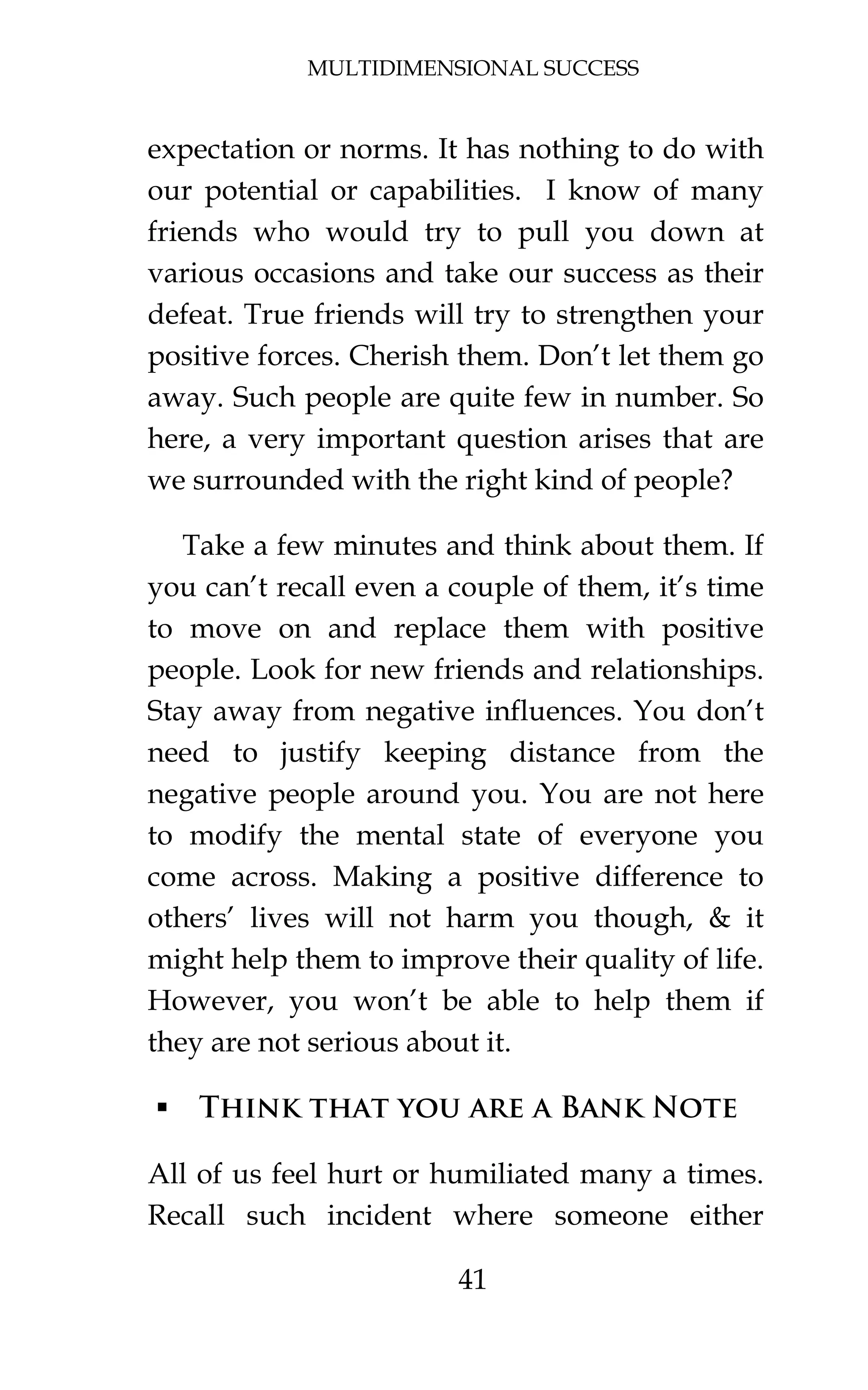 MULTIDIMENSIONAL SUCCESS
41
expectation or norms. It has nothing to do with
our potential or capabilities. I know of many
friends who would try to pull you down at
various occasions and take our success as their
defeat. True friends will try to strengthen your
positive forces. Cherish them. Don’t let them go
away. Such people are quite few in number. So
here, a very important question arises that are
we surrounded with the right kind of people?
Take a few minutes and think about them. If
you can’t recall even a couple of them, it’s time
to move on and replace them with positive
people. Look for new friends and relationships.
Stay away from negative influences. You don’t
need to justify keeping distance from the
negative people around you. You are not here
to modify the mental state of everyone you
come across. Making a positive difference to
others’ lives will not harm you though, & it
might help them to improve their quality of life.
However, you won’t be able to help them if
they are not serious about it.
 Think that you are a Bank Note
All of us feel hurt or humiliated many a times.
Recall such incident where someone either
 