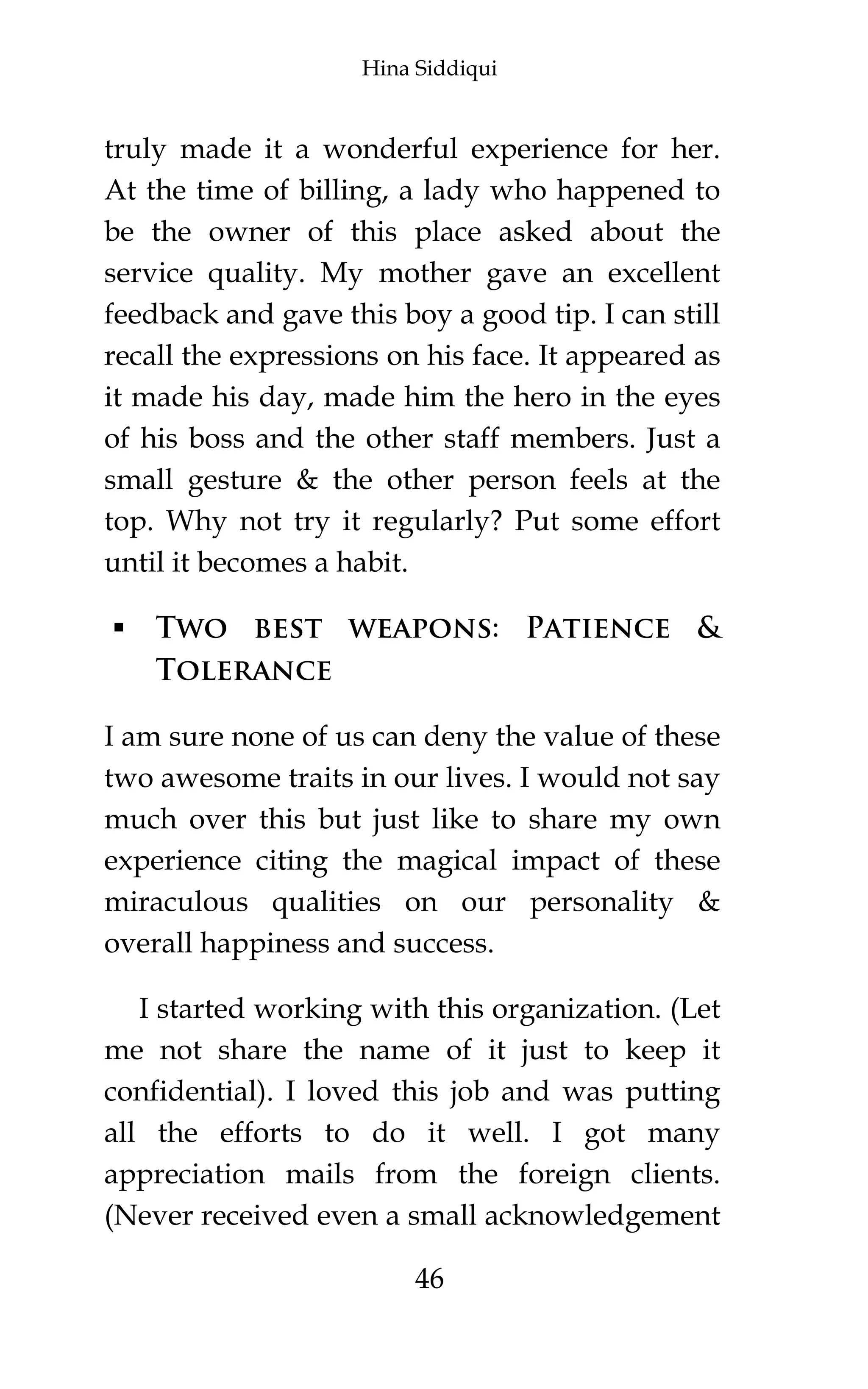 Hina Siddiqui
46
truly made it a wonderful experience for her.
At the time of billing, a lady who happened to
be the owner of this place asked about the
service quality. My mother gave an excellent
feedback and gave this boy a good tip. I can still
recall the expressions on his face. It appeared as
it made his day, made him the hero in the eyes
of his boss and the other staff members. Just a
small gesture & the other person feels at the
top. Why not try it regularly? Put some effort
until it becomes a habit.
 Two best weapons: Patience &
Tolerance
I am sure none of us can deny the value of these
two awesome traits in our lives. I would not say
much over this but just like to share my own
experience citing the magical impact of these
miraculous qualities on our personality &
overall happiness and success.
I started working with this organization. (Let
me not share the name of it just to keep it
confidential). I loved this job and was putting
all the efforts to do it well. I got many
appreciation mails from the foreign clients.
(Never received even a small acknowledgement
 