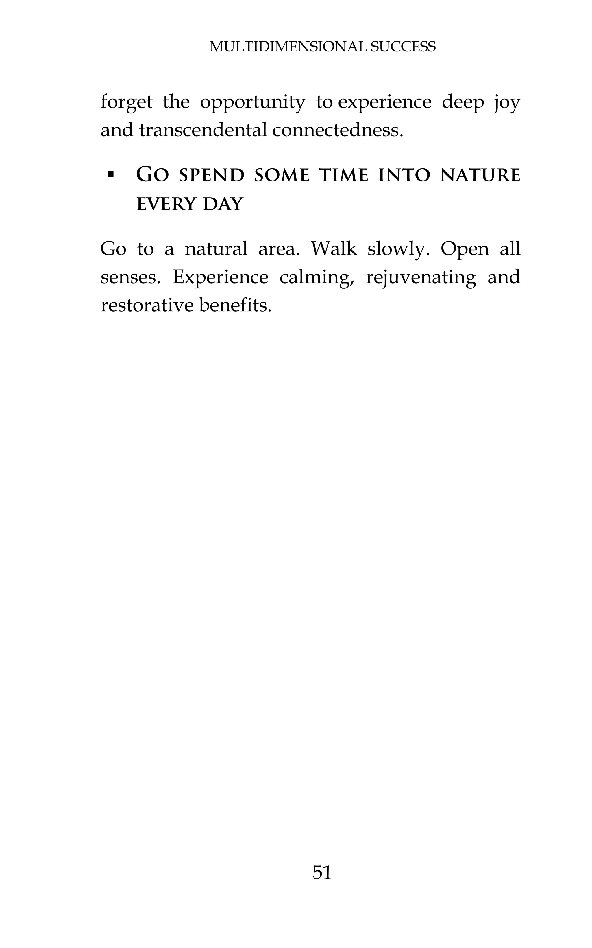 MULTIDIMENSIONAL SUCCESS
51
forget the opportunity to experience deep joy
and transcendental connectedness.
 Go spend some time into nature
every day
Go to a natural area. Walk slowly. Open all
senses. Experience calming, rejuvenating and
restorative benefits.
 