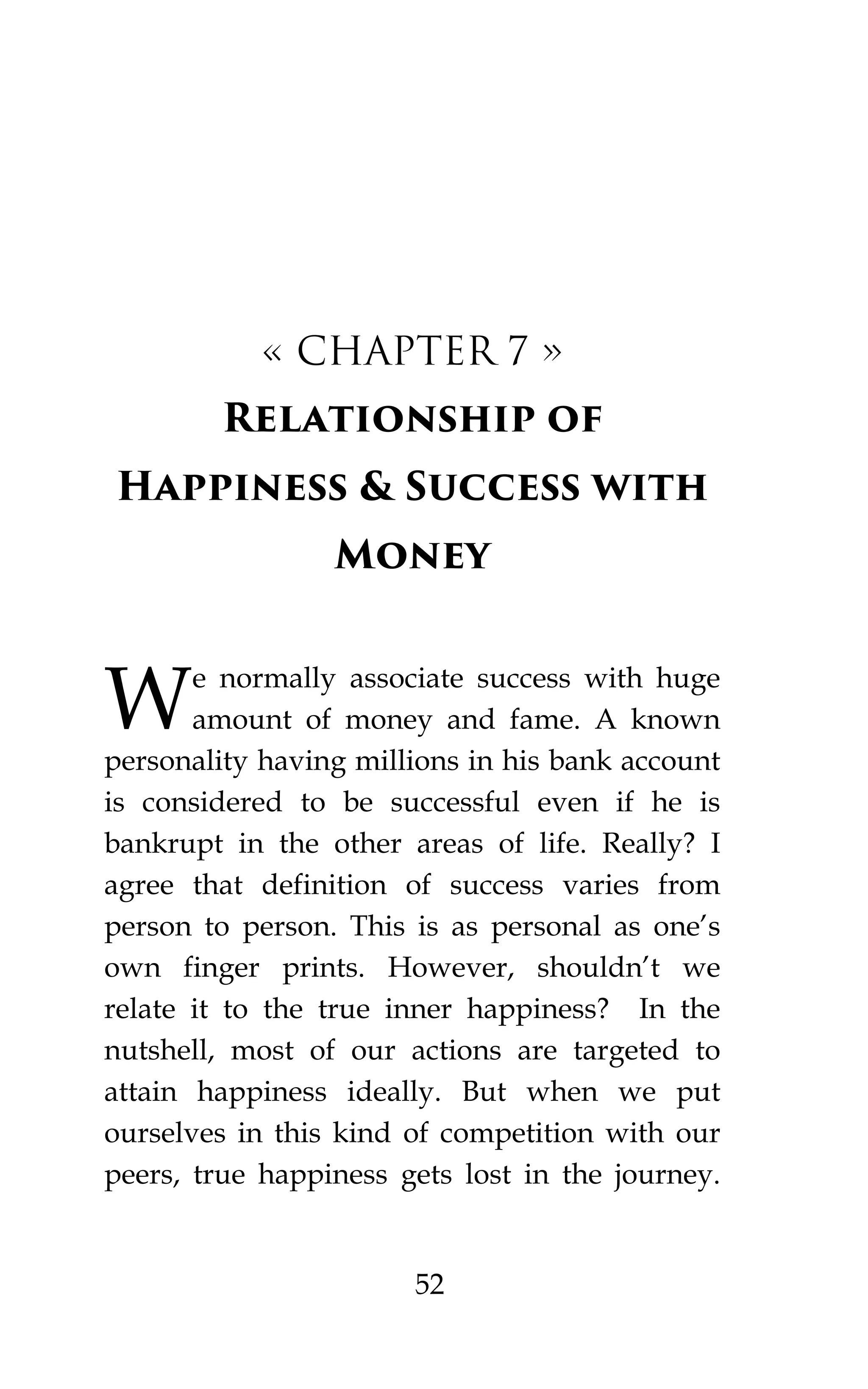 52
« CHAPTER 7 »
Relationship of
Happiness & Success with
Money
e normally associate success with huge
amount of money and fame. A known
personality having millions in his bank account
is considered to be successful even if he is
bankrupt in the other areas of life. Really? I
agree that definition of success varies from
person to person. This is as personal as one’s
own finger prints. However, shouldn’t we
relate it to the true inner happiness? In the
nutshell, most of our actions are targeted to
attain happiness ideally. But when we put
ourselves in this kind of competition with our
peers, true happiness gets lost in the journey.
W
 