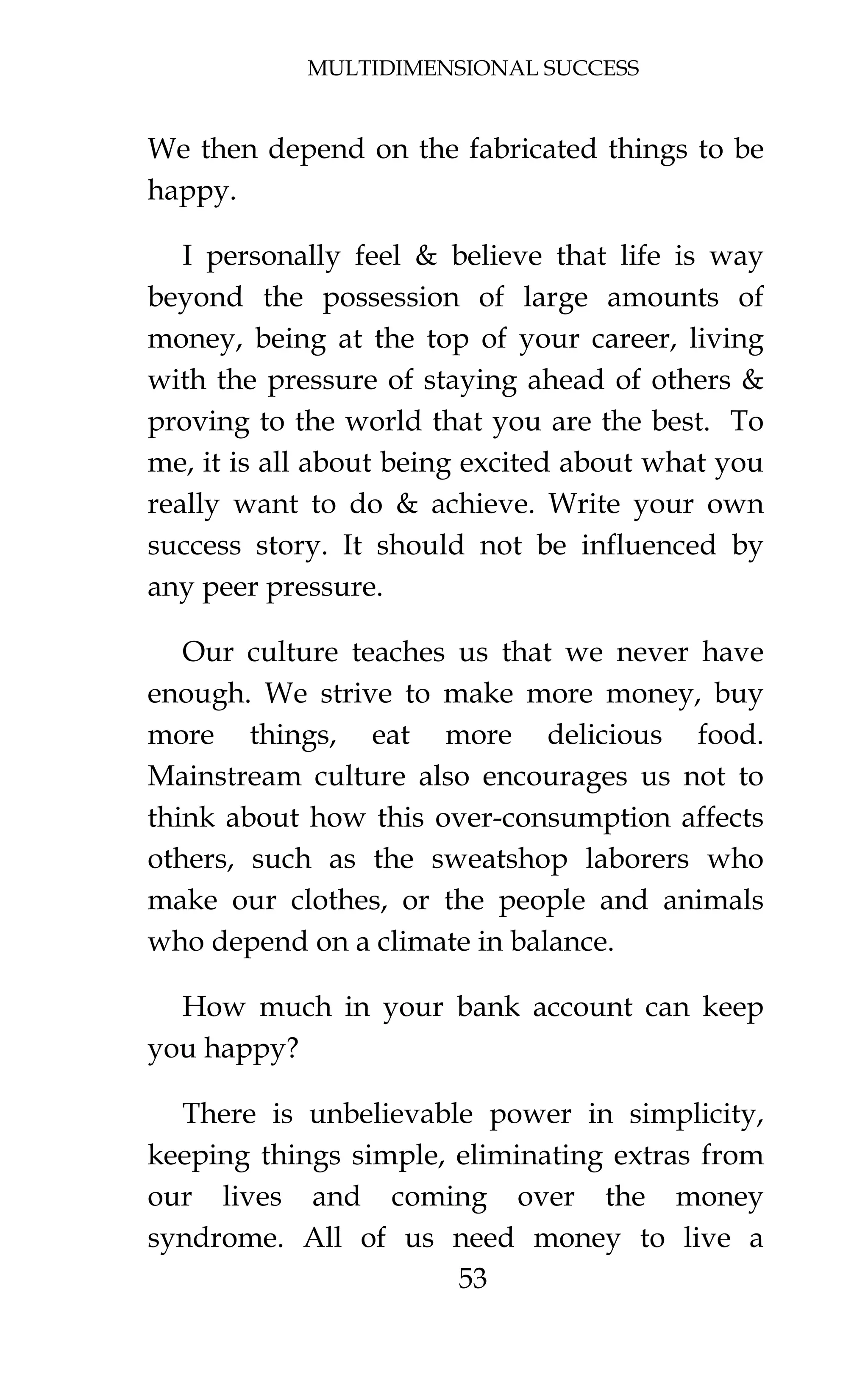 MULTIDIMENSIONAL SUCCESS
53
We then depend on the fabricated things to be
happy.
I personally feel & believe that life is way
beyond the possession of large amounts of
money, being at the top of your career, living
with the pressure of staying ahead of others &
proving to the world that you are the best. To
me, it is all about being excited about what you
really want to do & achieve. Write your own
success story. It should not be influenced by
any peer pressure.
Our culture teaches us that we never have
enough. We strive to make more money, buy
more things, eat more delicious food.
Mainstream culture also encourages us not to
think about how this over-consumption affects
others, such as the sweatshop laborers who
make our clothes, or the people and animals
who depend on a climate in balance.
How much in your bank account can keep
you happy?
There is unbelievable power in simplicity,
keeping things simple, eliminating extras from
our lives and coming over the money
syndrome. All of us need money to live a
 