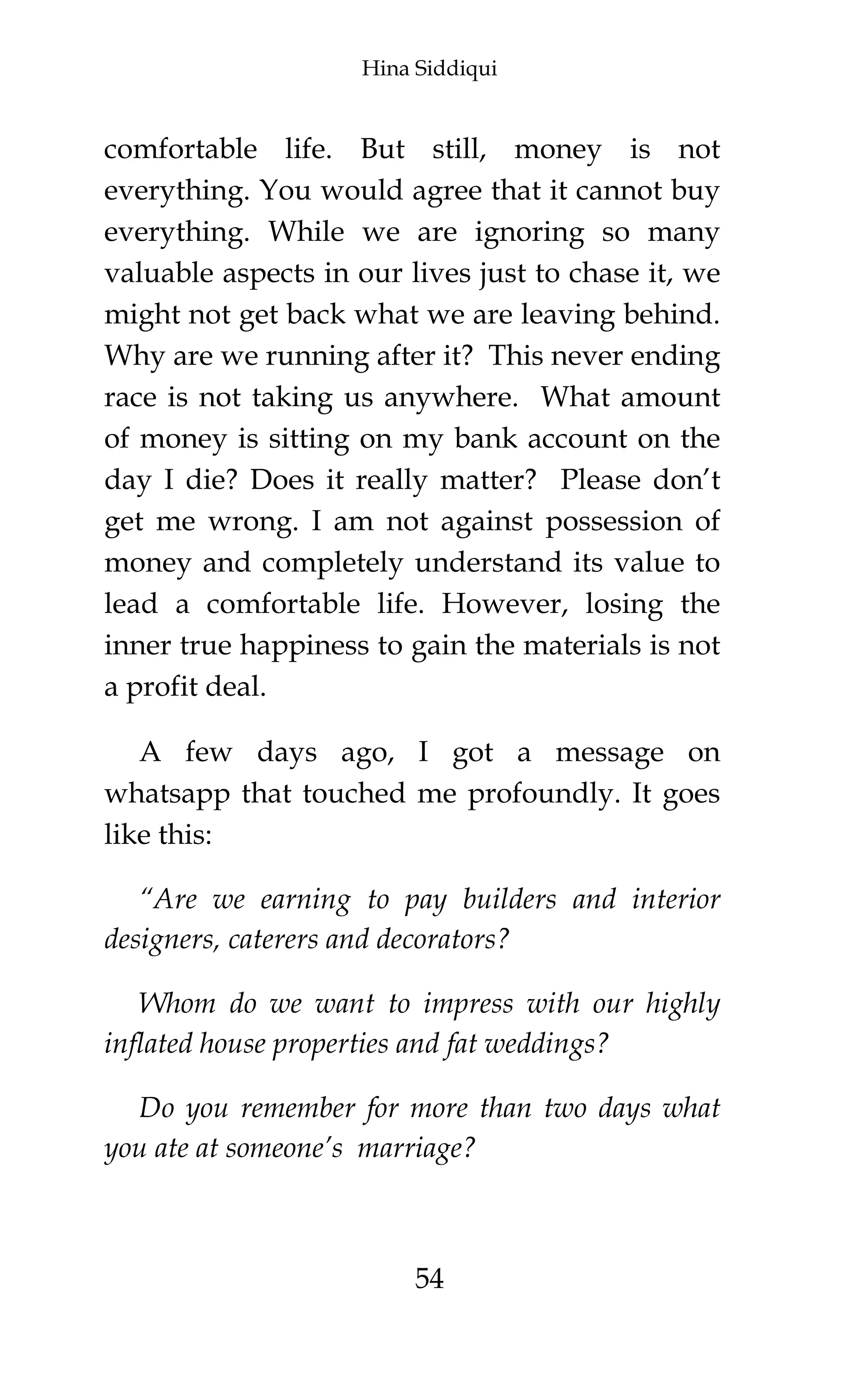 Hina Siddiqui
54
comfortable life. But still, money is not
everything. You would agree that it cannot buy
everything. While we are ignoring so many
valuable aspects in our lives just to chase it, we
might not get back what we are leaving behind.
Why are we running after it? This never ending
race is not taking us anywhere. What amount
of money is sitting on my bank account on the
day I die? Does it really matter? Please don’t
get me wrong. I am not against possession of
money and completely understand its value to
lead a comfortable life. However, losing the
inner true happiness to gain the materials is not
a profit deal.
A few days ago, I got a message on
whatsapp that touched me profoundly. It goes
like this:
“Are we earning to pay builders and interior
designers, caterers and decorators?
Whom do we want to impress with our highly
inflated house properties and fat weddings?
Do you remember for more than two days what
you ate at someone’s marriage?
 