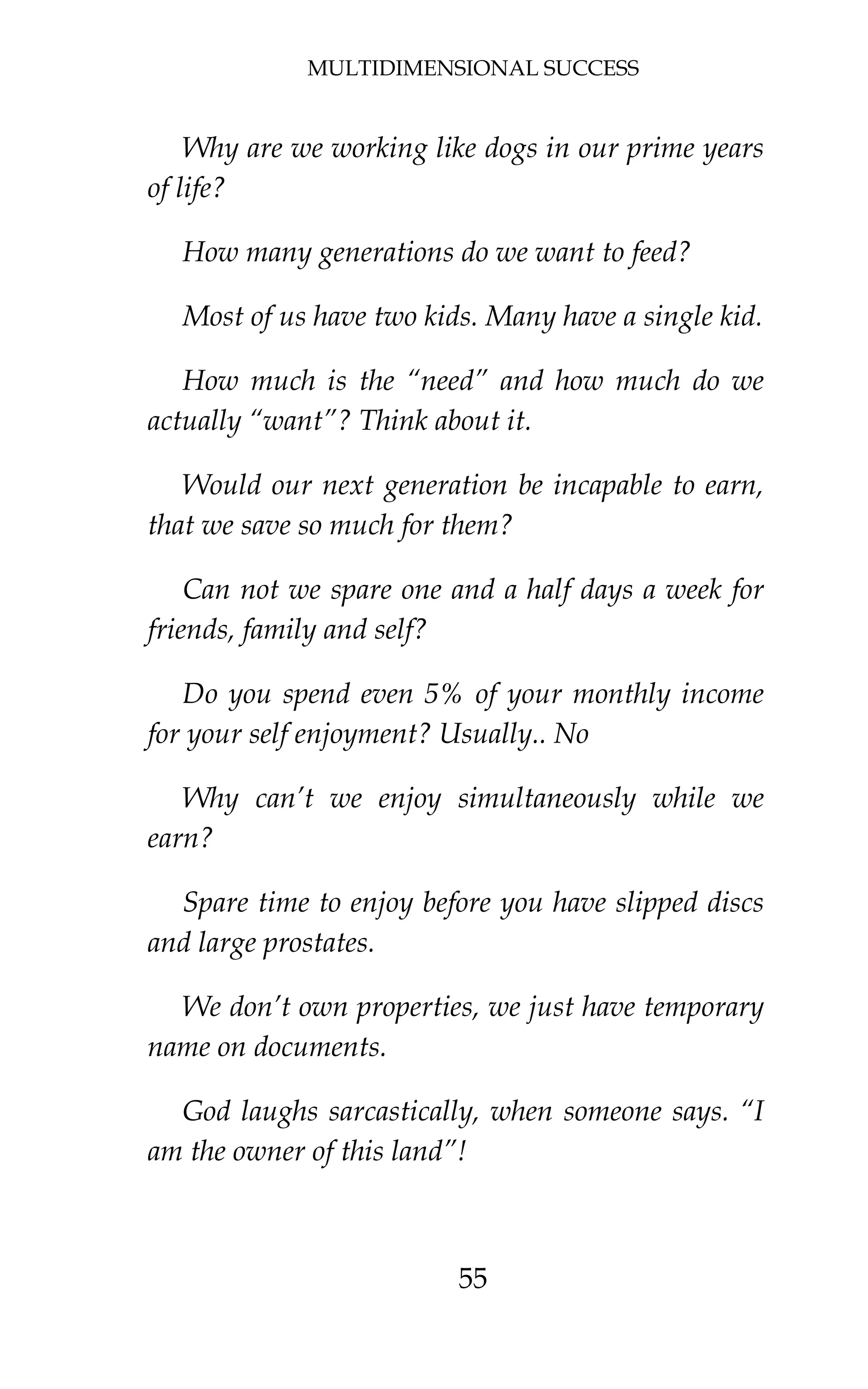 MULTIDIMENSIONAL SUCCESS
55
Why are we working like dogs in our prime years
of life?
How many generations do we want to feed?
Most of us have two kids. Many have a single kid.
How much is the “need” and how much do we
actually “want”? Think about it.
Would our next generation be incapable to earn,
that we save so much for them?
Can not we spare one and a half days a week for
friends, family and self?
Do you spend even 5% of your monthly income
for your self enjoyment? Usually.. No
Why can’t we enjoy simultaneously while we
earn?
Spare time to enjoy before you have slipped discs
and large prostates.
We don’t own properties, we just have temporary
name on documents.
God laughs sarcastically, when someone says. “I
am the owner of this land”!
 