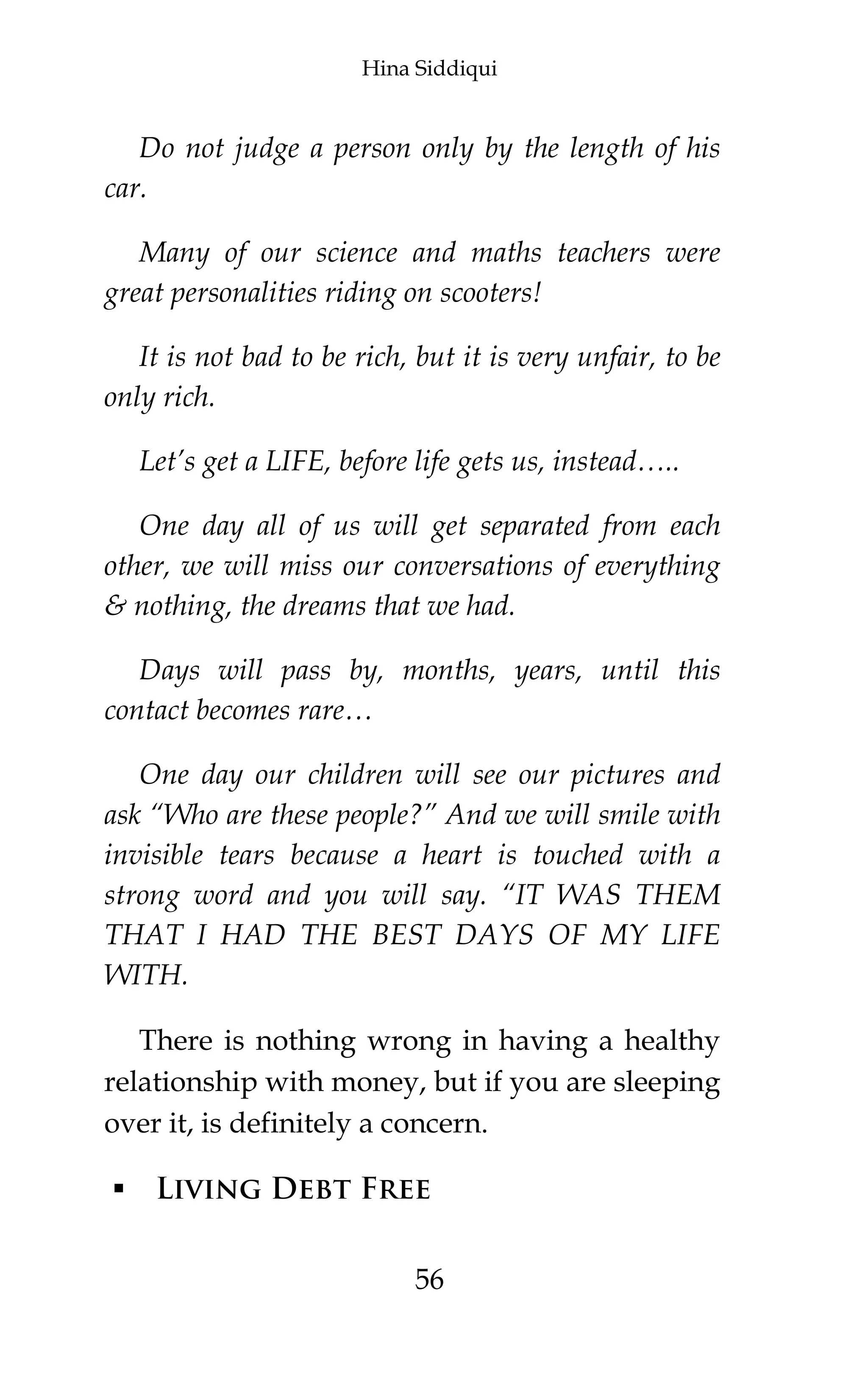Hina Siddiqui
56
Do not judge a person only by the length of his
car.
Many of our science and maths teachers were
great personalities riding on scooters!
It is not bad to be rich, but it is very unfair, to be
only rich.
Let’s get a LIFE, before life gets us, instead…..
One day all of us will get separated from each
other, we will miss our conversations of everything
& nothing, the dreams that we had.
Days will pass by, months, years, until this
contact becomes rare…
One day our children will see our pictures and
ask “Who are these people?” And we will smile with
invisible tears because a heart is touched with a
strong word and you will say. “IT WAS THEM
THAT I HAD THE BEST DAYS OF MY LIFE
WITH.
There is nothing wrong in having a healthy
relationship with money, but if you are sleeping
over it, is definitely a concern.
 Living Debt Free
 