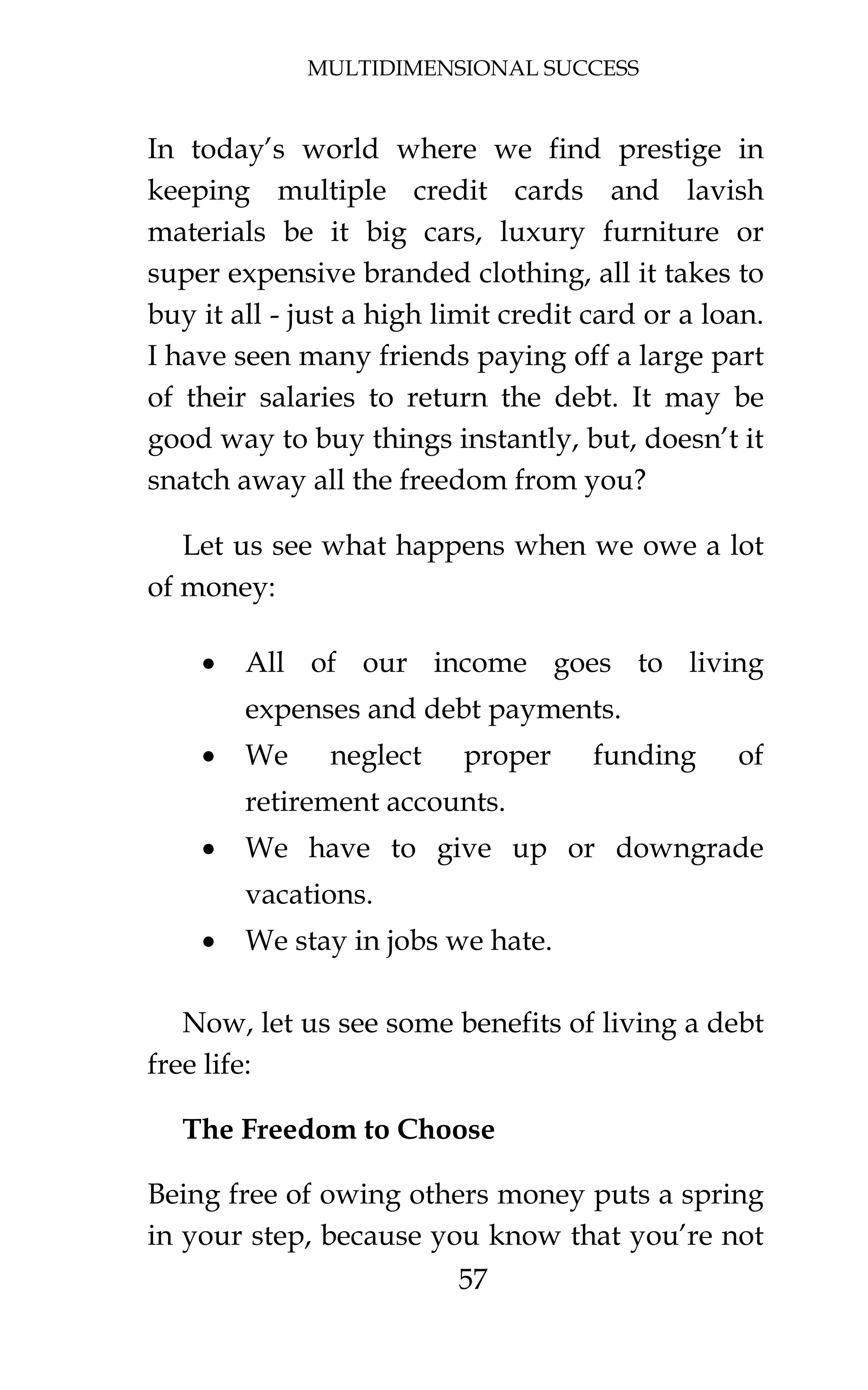 MULTIDIMENSIONAL SUCCESS
57
In today’s world where we find prestige in
keeping multiple credit cards and lavish
materials be it big cars, luxury furniture or
super expensive branded clothing, all it takes to
buy it all - just a high limit credit card or a loan.
I have seen many friends paying off a large part
of their salaries to return the debt. It may be
good way to buy things instantly, but, doesn’t it
snatch away all the freedom from you?
Let us see what happens when we owe a lot
of money:
• All of our income goes to living
expenses and debt payments.
• We neglect proper funding of
retirement accounts.
• We have to give up or downgrade
vacations.
• We stay in jobs we hate.
Now, let us see some benefits of living a debt
free life:
The Freedom to Choose
Being free of owing others money puts a spring
in your step, because you know that you’re not
 