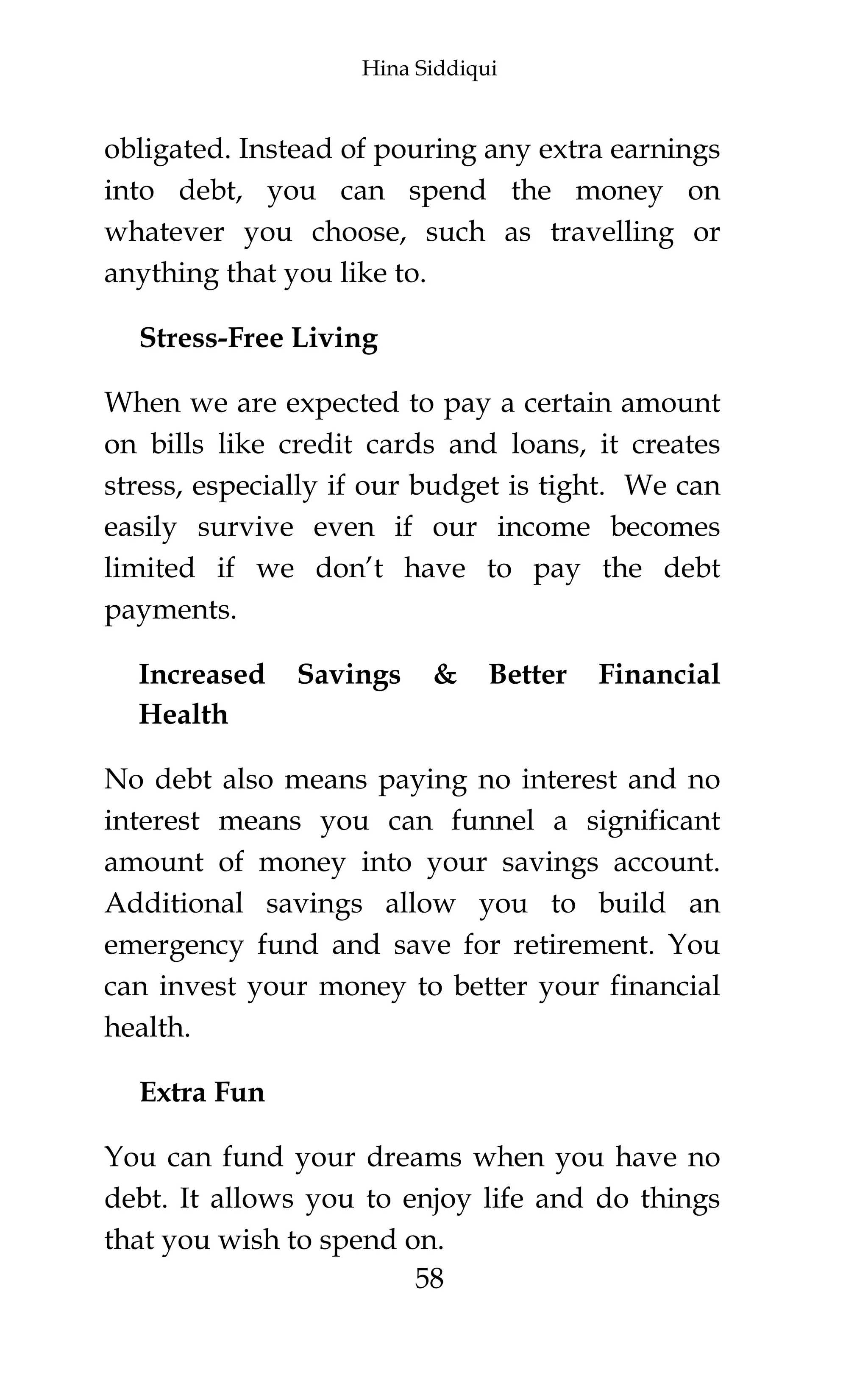 Hina Siddiqui
58
obligated. Instead of pouring any extra earnings
into debt, you can spend the money on
whatever you choose, such as travelling or
anything that you like to.
Stress-Free Living
When we are expected to pay a certain amount
on bills like credit cards and loans, it creates
stress, especially if our budget is tight. We can
easily survive even if our income becomes
limited if we don’t have to pay the debt
payments.
Increased Savings & Better Financial
Health
No debt also means paying no interest and no
interest means you can funnel a significant
amount of money into your savings account.
Additional savings allow you to build an
emergency fund and save for retirement. You
can invest your money to better your financial
health.
Extra Fun
You can fund your dreams when you have no
debt. It allows you to enjoy life and do things
that you wish to spend on.
 