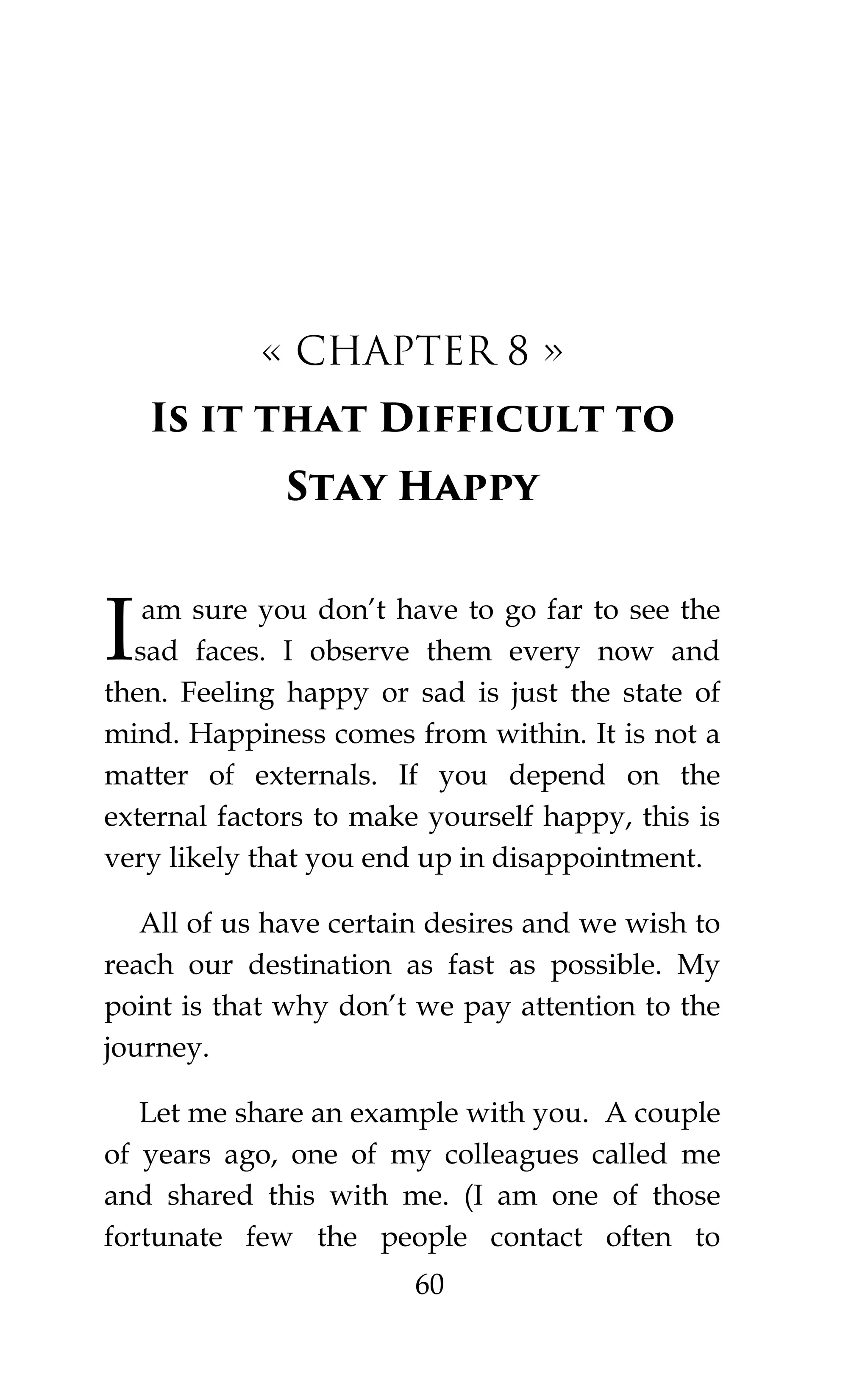 60
« CHAPTER 8 »
Is it that Difficult to
Stay Happy
am sure you don’t have to go far to see the
sad faces. I observe them every now and
then. Feeling happy or sad is just the state of
mind. Happiness comes from within. It is not a
matter of externals. If you depend on the
external factors to make yourself happy, this is
very likely that you end up in disappointment.
All of us have certain desires and we wish to
reach our destination as fast as possible. My
point is that why don’t we pay attention to the
journey.
Let me share an example with you. A couple
of years ago, one of my colleagues called me
and shared this with me. (I am one of those
fortunate few the people contact often to
I
 