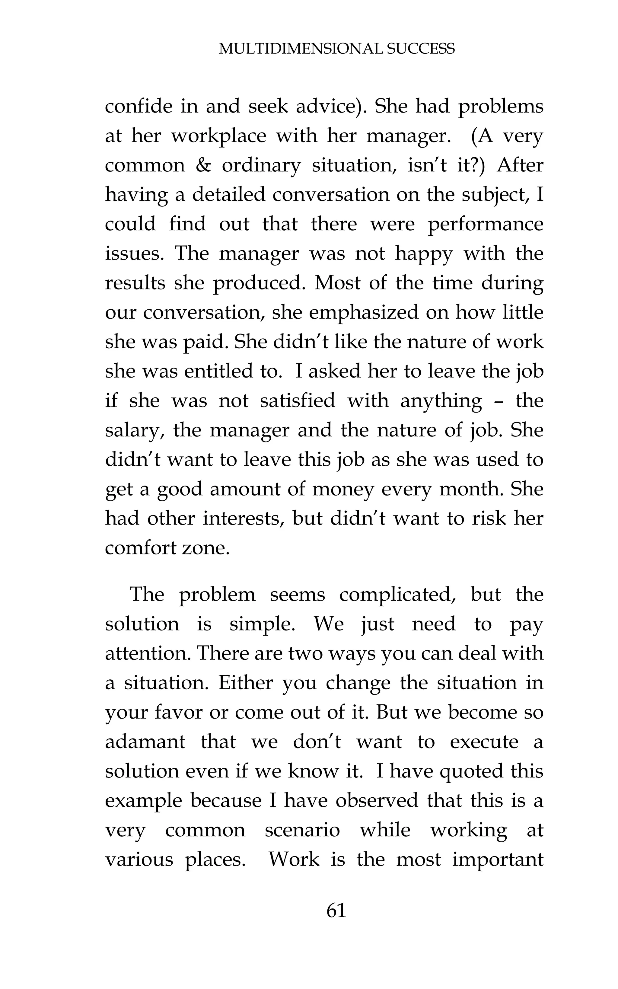MULTIDIMENSIONAL SUCCESS
61
confide in and seek advice). She had problems
at her workplace with her manager. (A very
common & ordinary situation, isn’t it?) After
having a detailed conversation on the subject, I
could find out that there were performance
issues. The manager was not happy with the
results she produced. Most of the time during
our conversation, she emphasized on how little
she was paid. She didn’t like the nature of work
she was entitled to. I asked her to leave the job
if she was not satisfied with anything – the
salary, the manager and the nature of job. She
didn’t want to leave this job as she was used to
get a good amount of money every month. She
had other interests, but didn’t want to risk her
comfort zone.
The problem seems complicated, but the
solution is simple. We just need to pay
attention. There are two ways you can deal with
a situation. Either you change the situation in
your favor or come out of it. But we become so
adamant that we don’t want to execute a
solution even if we know it. I have quoted this
example because I have observed that this is a
very common scenario while working at
various places. Work is the most important
 