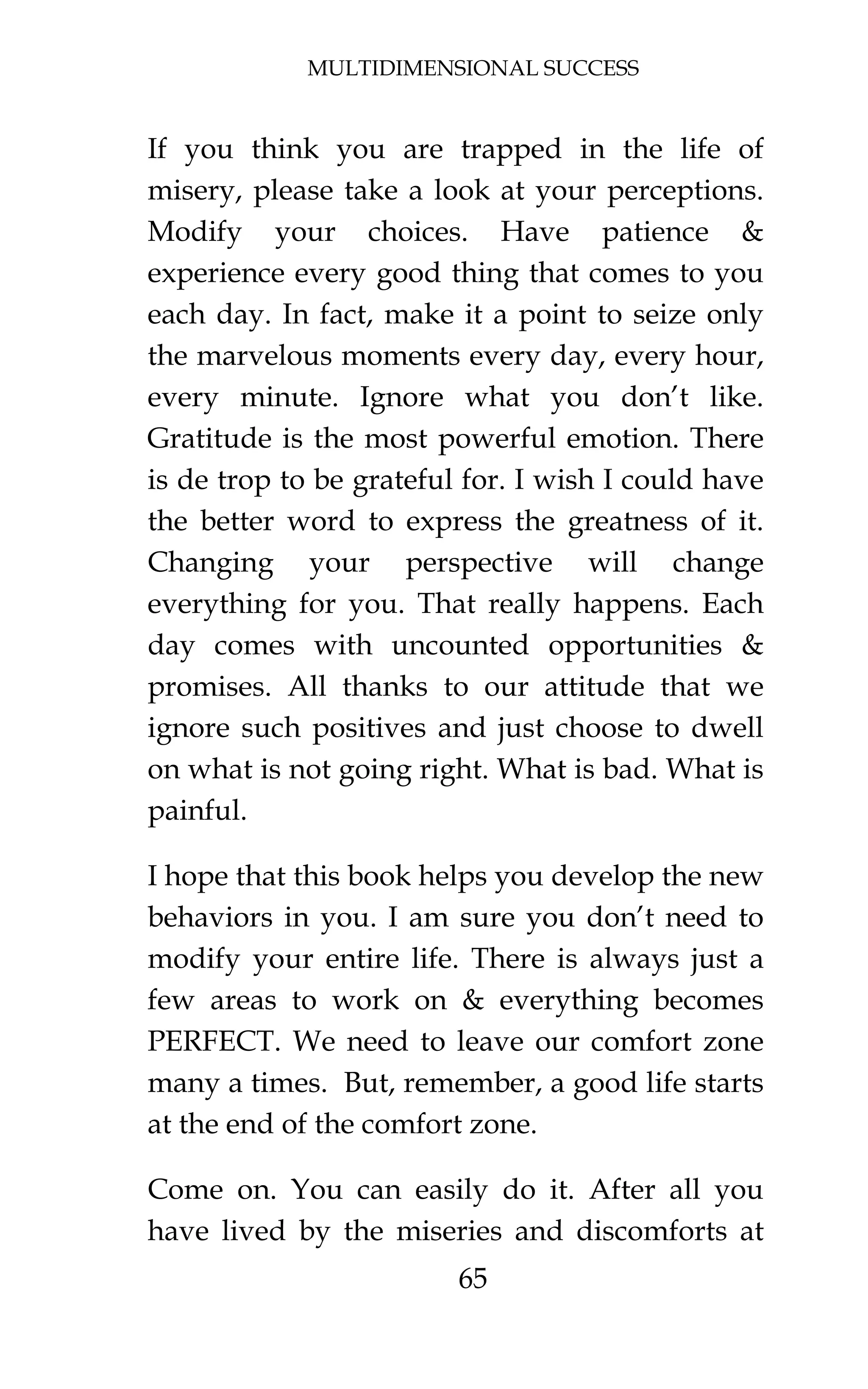 MULTIDIMENSIONAL SUCCESS
65
If you think you are trapped in the life of
misery, please take a look at your perceptions.
Modify your choices. Have patience &
experience every good thing that comes to you
each day. In fact, make it a point to seize only
the marvelous moments every day, every hour,
every minute. Ignore what you don’t like.
Gratitude is the most powerful emotion. There
is de trop to be grateful for. I wish I could have
the better word to express the greatness of it.
Changing your perspective will change
everything for you. That really happens. Each
day comes with uncounted opportunities &
promises. All thanks to our attitude that we
ignore such positives and just choose to dwell
on what is not going right. What is bad. What is
painful.
I hope that this book helps you develop the new
behaviors in you. I am sure you don’t need to
modify your entire life. There is always just a
few areas to work on & everything becomes
PERFECT. We need to leave our comfort zone
many a times. But, remember, a good life starts
at the end of the comfort zone.
Come on. You can easily do it. After all you
have lived by the miseries and discomforts at
 