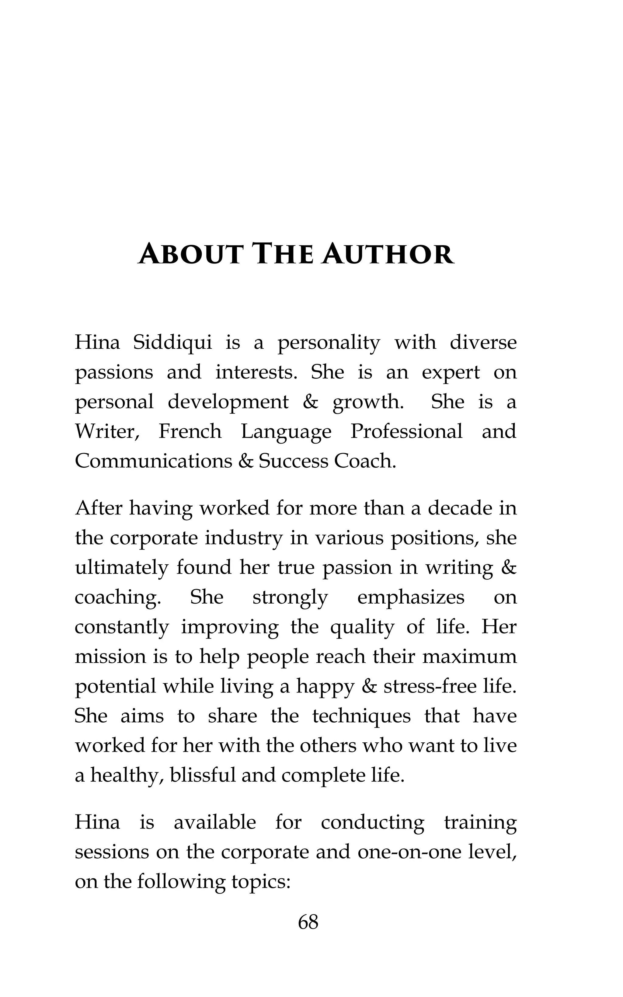 68
About The Author
Hina Siddiqui is a personality with diverse
passions and interests. She is an expert on
personal development & growth. She is a
Writer, French Language Professional and
Communications & Success Coach.
After having worked for more than a decade in
the corporate industry in various positions, she
ultimately found her true passion in writing &
coaching. She strongly emphasizes on
constantly improving the quality of life. Her
mission is to help people reach their maximum
potential while living a happy & stress-free life.
She aims to share the techniques that have
worked for her with the others who want to live
a healthy, blissful and complete life.
Hina is available for conducting training
sessions on the corporate and one-on-one level,
on the following topics:
 