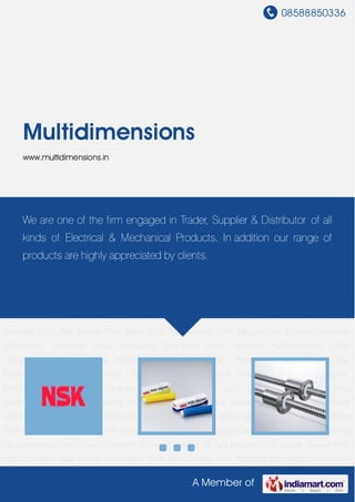 08588850336
A Member of
Multidimensions
www.multidimensions.in
NSK Linear Guides NSK Greases NSK Ball Screw NSK Table NSK Monocarrier NSK Megatorque
Motors Thomson Gearheads Thomson Linear Actuators Thomson Linear
Bearings Kabelschlepp Cable Carrier Kabelschlepp Way Wipers Kabelschlepp Strain Relief
Devices Tsubaki Top Chains Tsubaki Power Locks Tsubaki Conveyor Chains Madler Power
Transmission Products Nilos Ring Konecranes Hoists Konecranes Light Cranes ABC Slewing
Ring Bearing Ball & Roller Bearing Industrial Indicator Linear Guide System Pressure Relief
Valve Rolling and Plain Bearings Self Aligning Ball Bearings Single Row Ball Roller
Bearings Spindle Bearings Thin Section Bearings Water Leakage Detector Ball & Roller Bearings
for Automobile Ball Screw for Robotics Linear Guides for Tyre Industry NSK Linear Guides NSK
Greases NSK Ball Screw NSK Table NSK Monocarrier NSK Megatorque Motors Thomson
Gearheads Thomson Linear Actuators Thomson Linear Bearings Kabelschlepp Cable
Carrier Kabelschlepp Way Wipers Kabelschlepp Strain Relief Devices Tsubaki Top
Chains Tsubaki Power Locks Tsubaki Conveyor Chains Madler Power Transmission
Products Nilos Ring Konecranes Hoists Konecranes Light Cranes ABC Slewing Ring
Bearing Ball & Roller Bearing Industrial Indicator Linear Guide System Pressure Relief
Valve Rolling and Plain Bearings Self Aligning Ball Bearings Single Row Ball Roller
Bearings Spindle Bearings Thin Section Bearings Water Leakage Detector Ball & Roller Bearings
for Automobile Ball Screw for Robotics Linear Guides for Tyre Industry NSK Linear Guides NSK
Greases NSK Ball Screw NSK Table NSK Monocarrier NSK Megatorque Motors Thomson
We are one of the firm engaged in Trader, Supplier & Distributor of all
kinds of Electrical & Mechanical Products. In addition our range of
products are highly appreciated by clients.
 