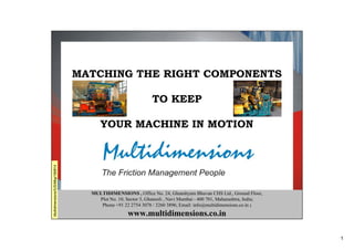 1
Matching the right components to keep your machine in motion
MULTIDIMENSIONS , Office No. 24, Ghanshyam Bhuvan CHS Ltd., Ground Floor,
Plot No. 10, Sector 3, Ghansoli , Navi Mumbai - 400 701, Maharashtra, India;
Phone +91 22 2754 3078 / 3260 3896; Email: info@multidimensions.co.in ;
www.multidimensions.co.in
MATCHING THE RIGHT COMPONENTS
TO KEEP
YOUR MACHINE IN MOTION
Multidimensions/IUS/Mkg/190814
 
