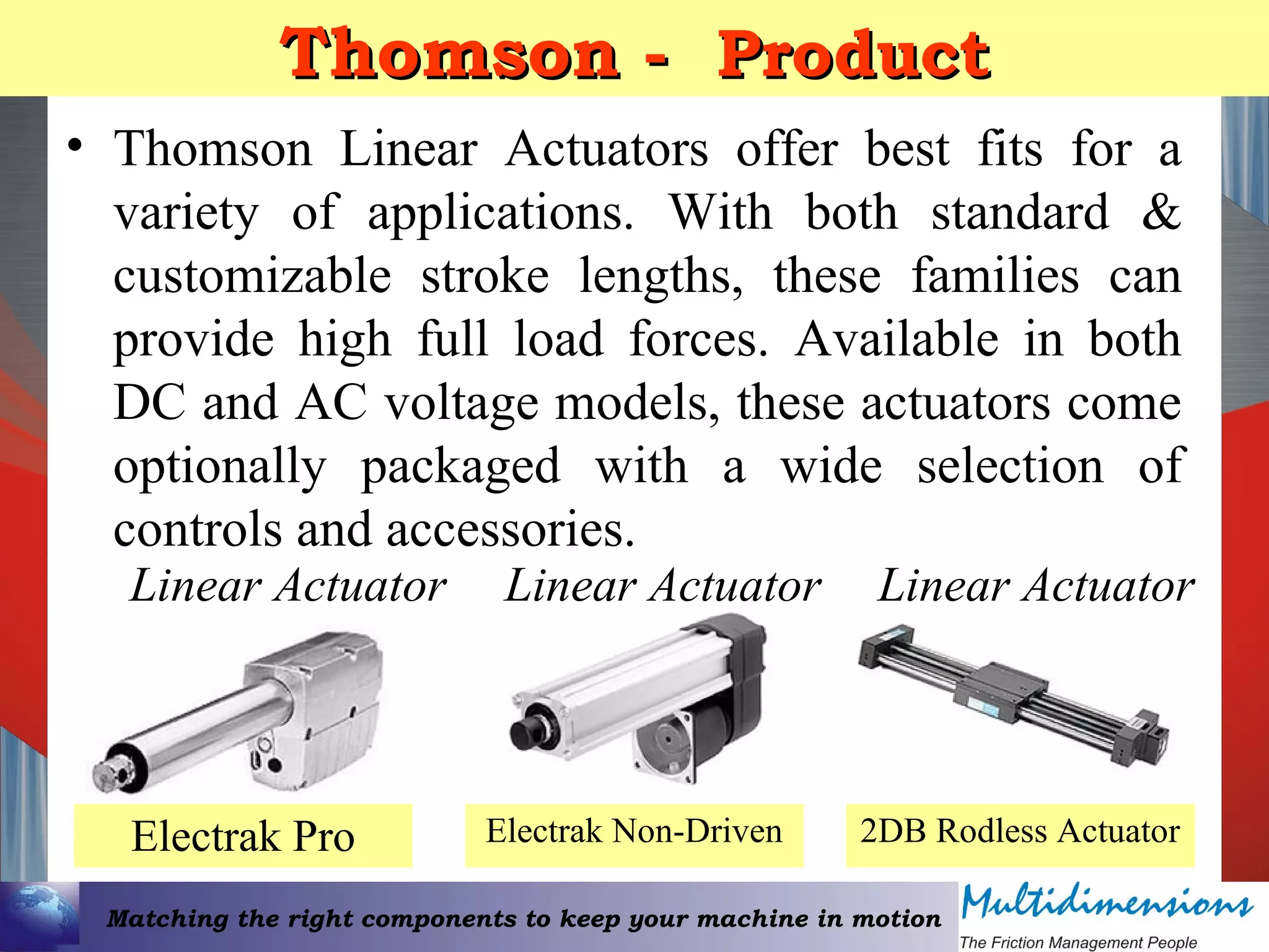 Matching the right components to keep your machine in motion
Thomson -Thomson - ProductProduct
• Thomson Linear Actuators offer best fits for a
variety of applications. With both standard &
customizable stroke lengths, these families can
provide high full load forces. Available in both
DC and AC voltage models, these actuators come
optionally packaged with a wide selection of
controls and accessories.
Electrak Pro 2DB Rodless ActuatorElectrak Non-Driven
Linear Actuator Linear ActuatorLinear Actuator
 