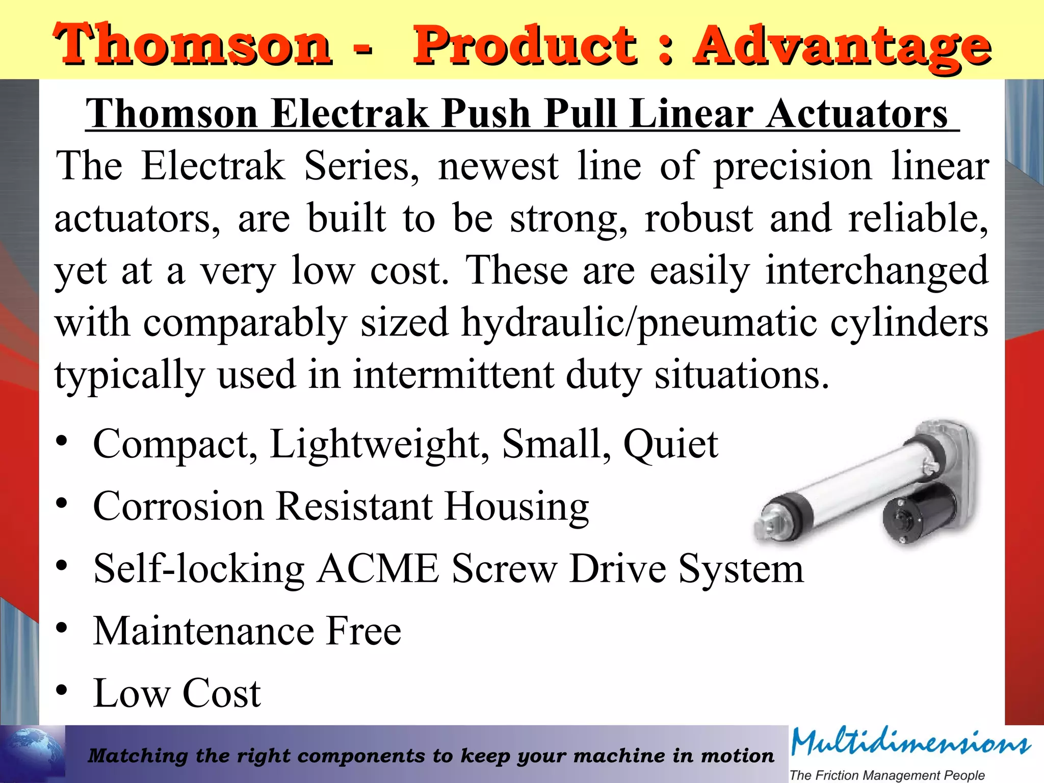 Matching the right components to keep your machine in motion
Thomson -Thomson - Product : AdvantageProduct : Advantage
• Compact, Lightweight, Small, Quiet
• Corrosion Resistant Housing
• Self-locking ACME Screw Drive System
• Maintenance Free
• Low Cost
Thomson Electrak Push Pull Linear Actuators
The Electrak Series, newest line of precision linear
actuators, are built to be strong, robust and reliable,
yet at a very low cost. These are easily interchanged
with comparably sized hydraulic/pneumatic cylinders
typically used in intermittent duty situations.
 