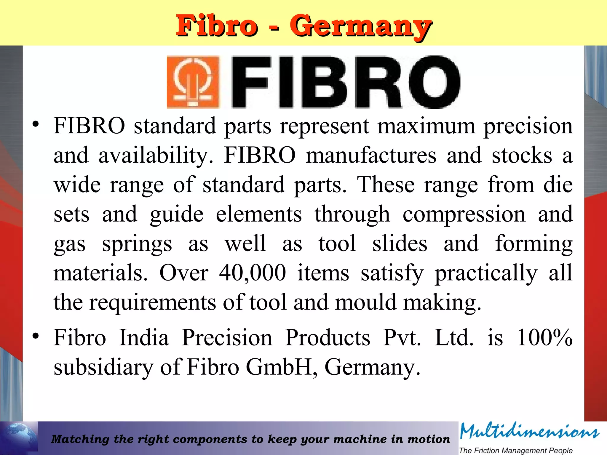 Matching the right components to keep your machine in motion
Fibro - GermanyFibro - Germany
• FIBRO standard parts represent maximum precision
and availability. FIBRO manufactures and stocks a
wide range of standard parts. These range from die
sets and guide elements through compression and
gas springs as well as tool slides and forming
materials. Over 40,000 items satisfy practically all
the requirements of tool and mould making.
• Fibro India Precision Products Pvt. Ltd. is 100%
subsidiary of Fibro GmbH, Germany.
 