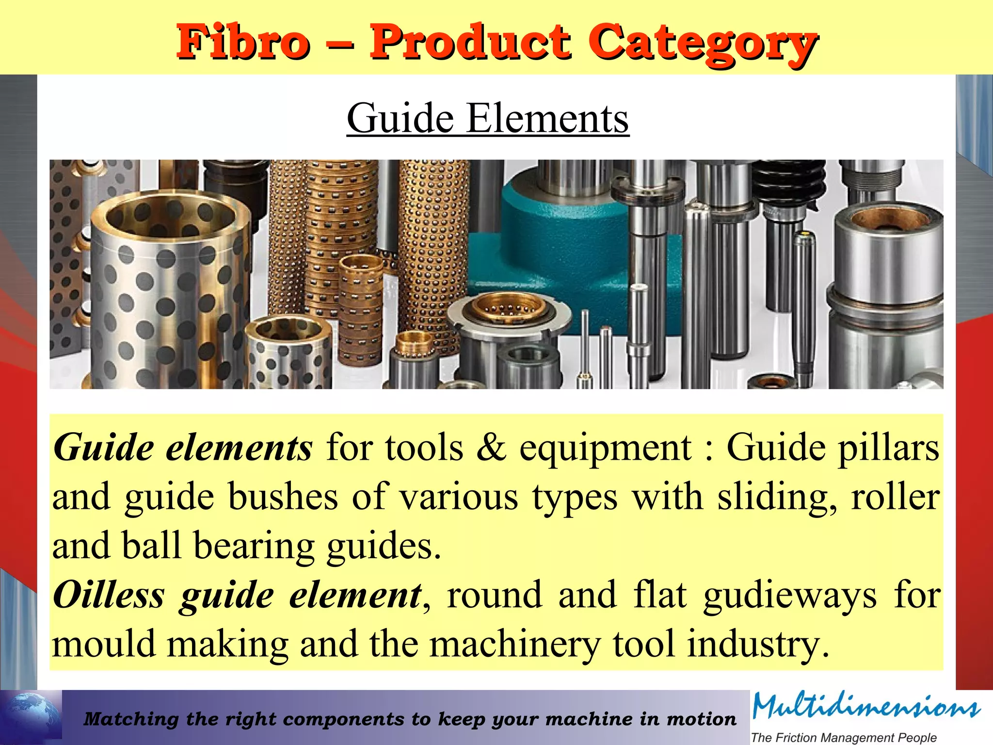 Matching the right components to keep your machine in motion
Fibro – Product CategoryFibro – Product Category
Guide Elements
Guide elements for tools & equipment : Guide pillars
and guide bushes of various types with sliding, roller
and ball bearing guides.
Oilless guide element, round and flat gudieways for
mould making and the machinery tool industry.
 