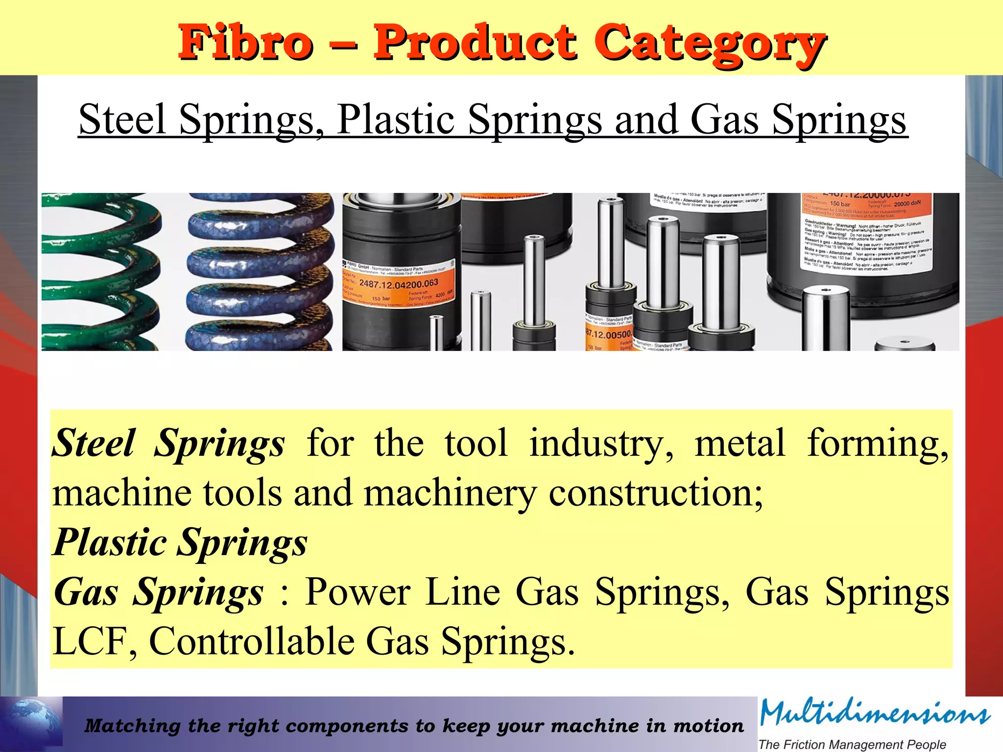 Matching the right components to keep your machine in motion
Fibro – Product CategoryFibro – Product Category
Steel Springs, Plastic Springs and Gas Springs
Steel Springs for the tool industry, metal forming,
machine tools and machinery construction;
Plastic Springs
Gas Springs : Power Line Gas Springs, Gas Springs
LCF, Controllable Gas Springs.
 
