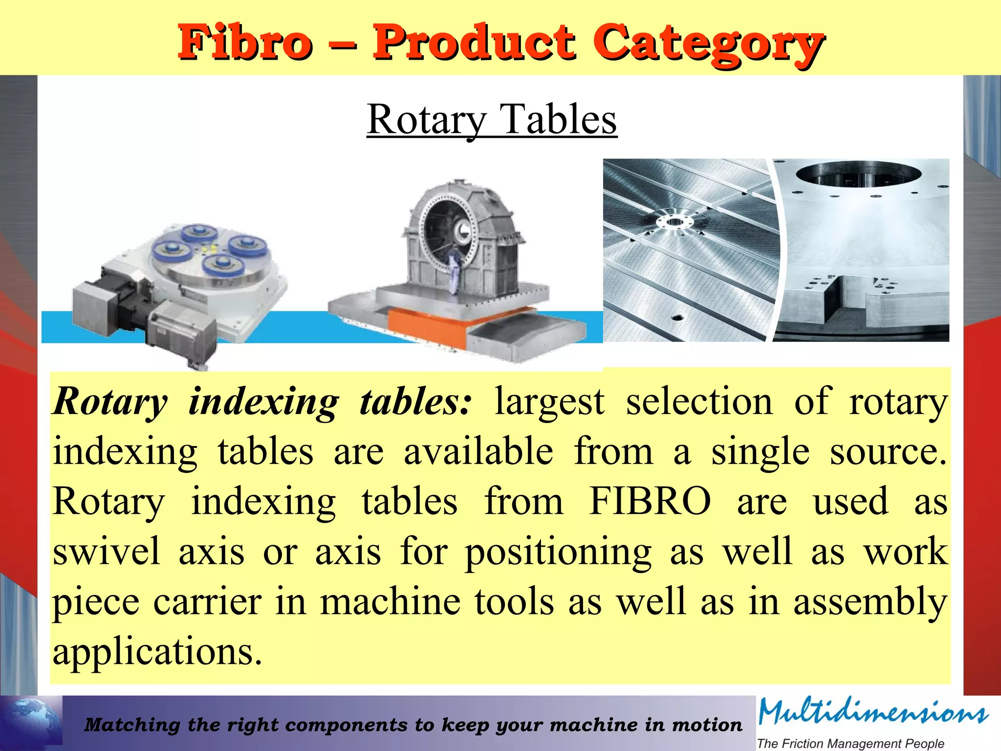 Matching the right components to keep your machine in motion
Fibro – Product CategoryFibro – Product Category
Rotary Tables
Rotary indexing tables: largest selection of rotary
indexing tables are available from a single source.
Rotary indexing tables from FIBRO are used as
swivel axis or axis for positioning as well as work
piece carrier in machine tools as well as in assembly
applications.
 