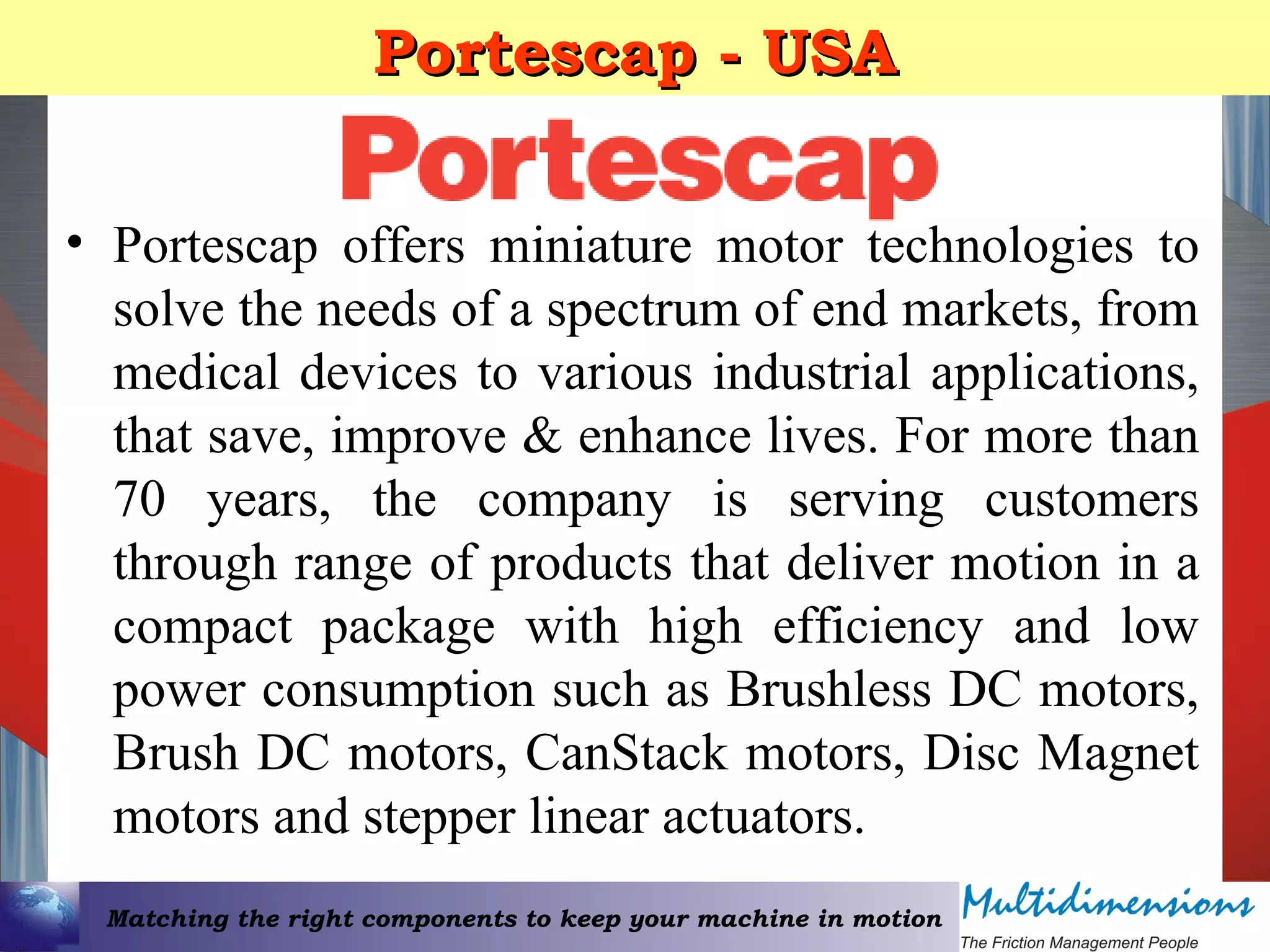 Matching the right components to keep your machine in motion
Portescap - USAPortescap - USA
• Portescap offers miniature motor technologies to
solve the needs of a spectrum of end markets, from
medical devices to various industrial applications,
that save, improve & enhance lives. For more than
70 years, the company is serving customers
through range of products that deliver motion in a
compact package with high efficiency and low
power consumption such as Brushless DC motors,
Brush DC motors, CanStack motors, Disc Magnet
motors and stepper linear actuators.
 