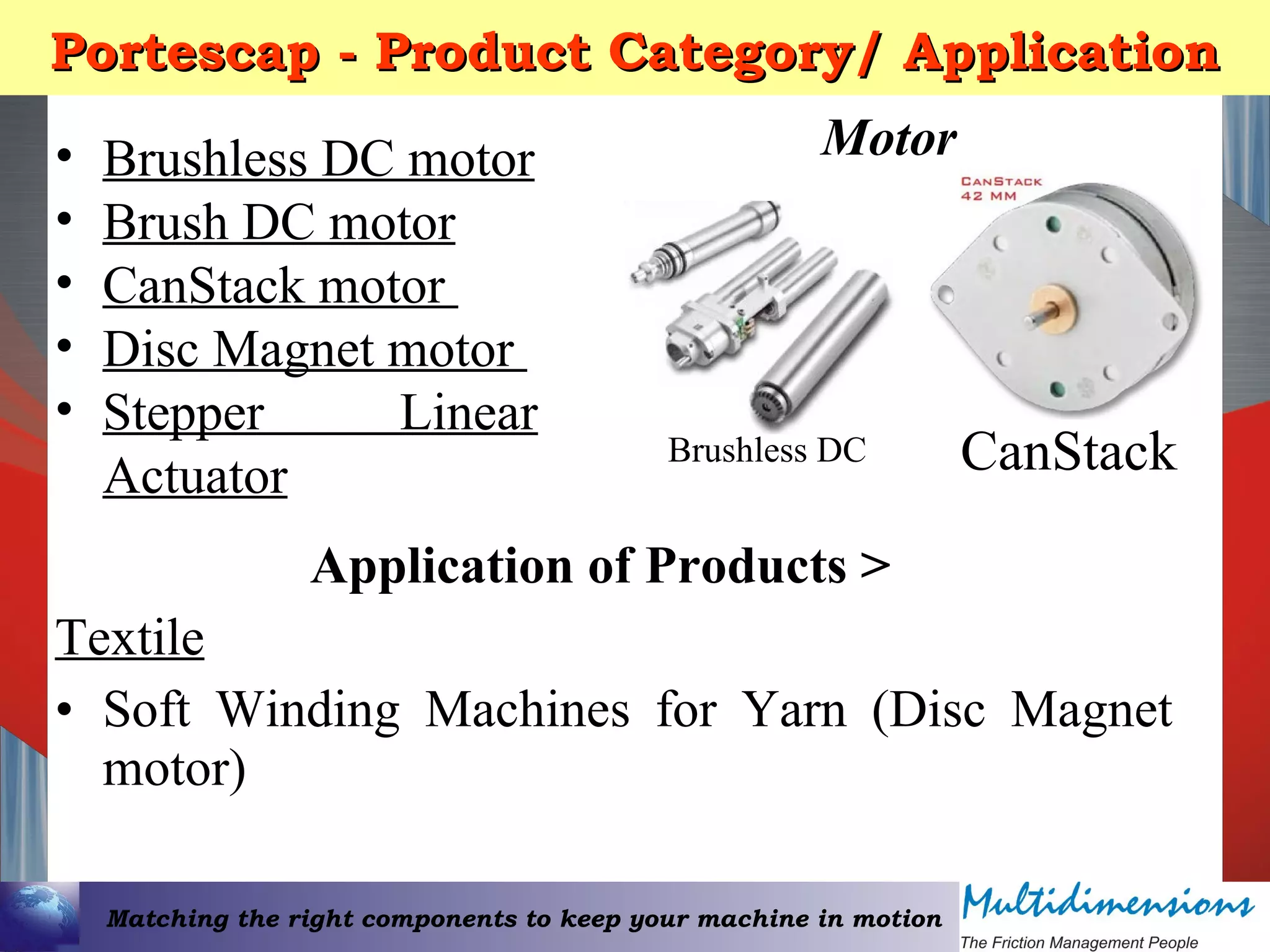 Matching the right components to keep your machine in motion
Portescap - Product Category/ ApplicationPortescap - Product Category/ Application
• Brushless DC motor
• Brush DC motor
• CanStack motor
• Disc Magnet motor
• Stepper Linear
Actuator
Motor
CanStack
Application of Products >
Textile
• Soft Winding Machines for Yarn (Disc Magnet
motor)
Brushless DC
 