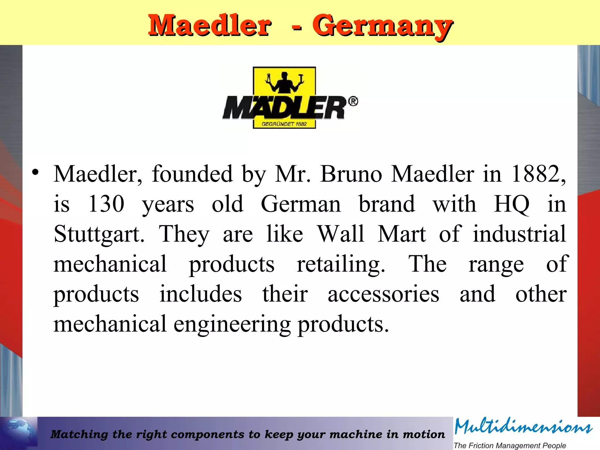 Matching the right components to keep your machine in motion
Maedler - GermanyMaedler - Germany
• Maedler, founded by Mr. Bruno Maedler in 1882,
is 130 years old German brand with HQ in
Stuttgart. They are like Wall Mart of industrial
mechanical products retailing. The range of
products includes their accessories and other
mechanical engineering products.
 