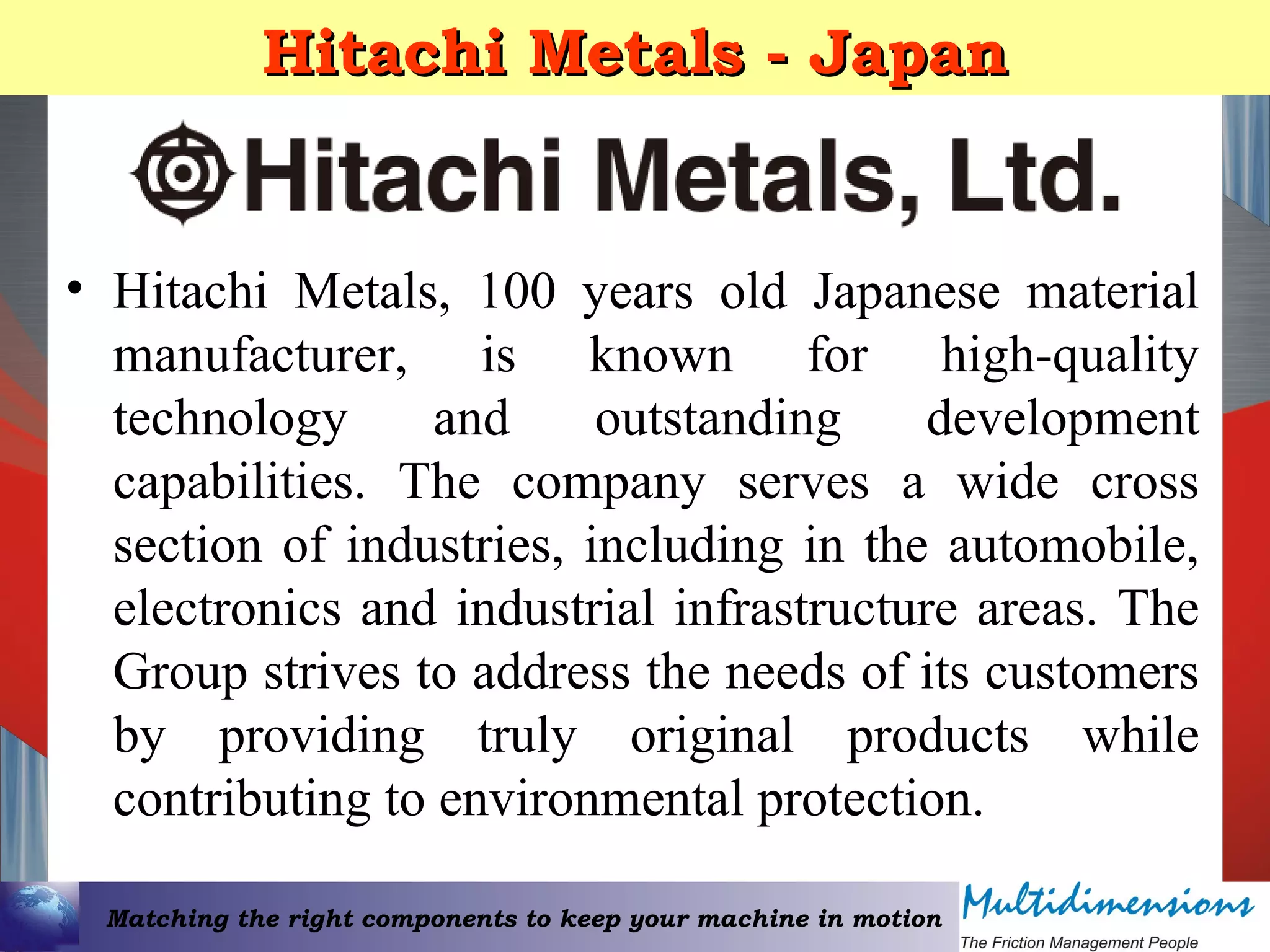 Matching the right components to keep your machine in motion
Hitachi Metals - JapanHitachi Metals - Japan
• Hitachi Metals, 100 years old Japanese material
manufacturer, is known for high-quality
technology and outstanding development
capabilities. The company serves a wide cross
section of industries, including in the automobile,
electronics and industrial infrastructure areas. The
Group strives to address the needs of its customers
by providing truly original products while
contributing to environmental protection.
 