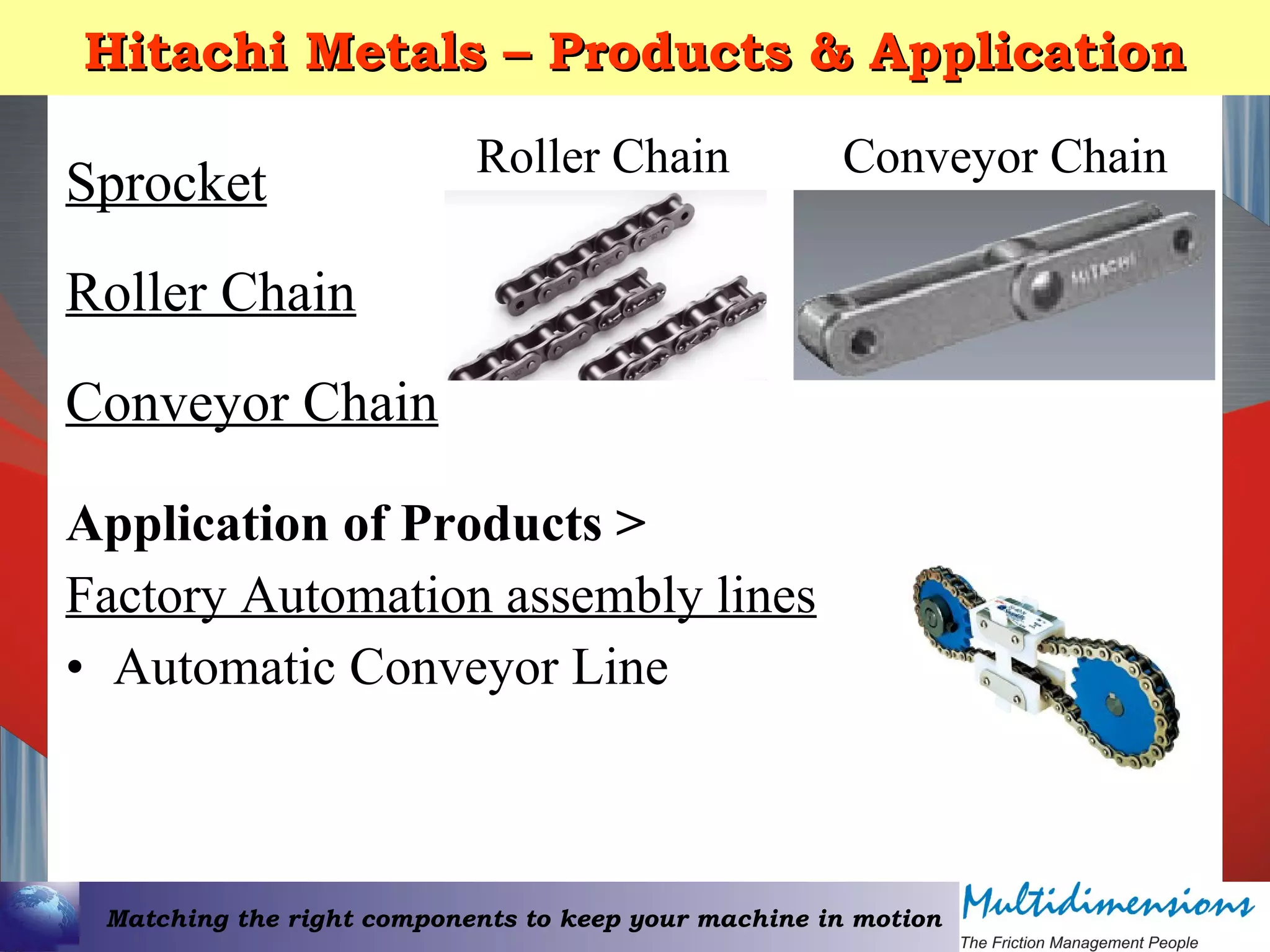 Matching the right components to keep your machine in motion
Hitachi Metals – Products & ApplicationHitachi Metals – Products & Application
Sprocket
Roller Chain
Conveyor Chain
Roller Chain Conveyor Chain
Application of Products >
Factory Automation assembly lines
• Automatic Conveyor Line
 