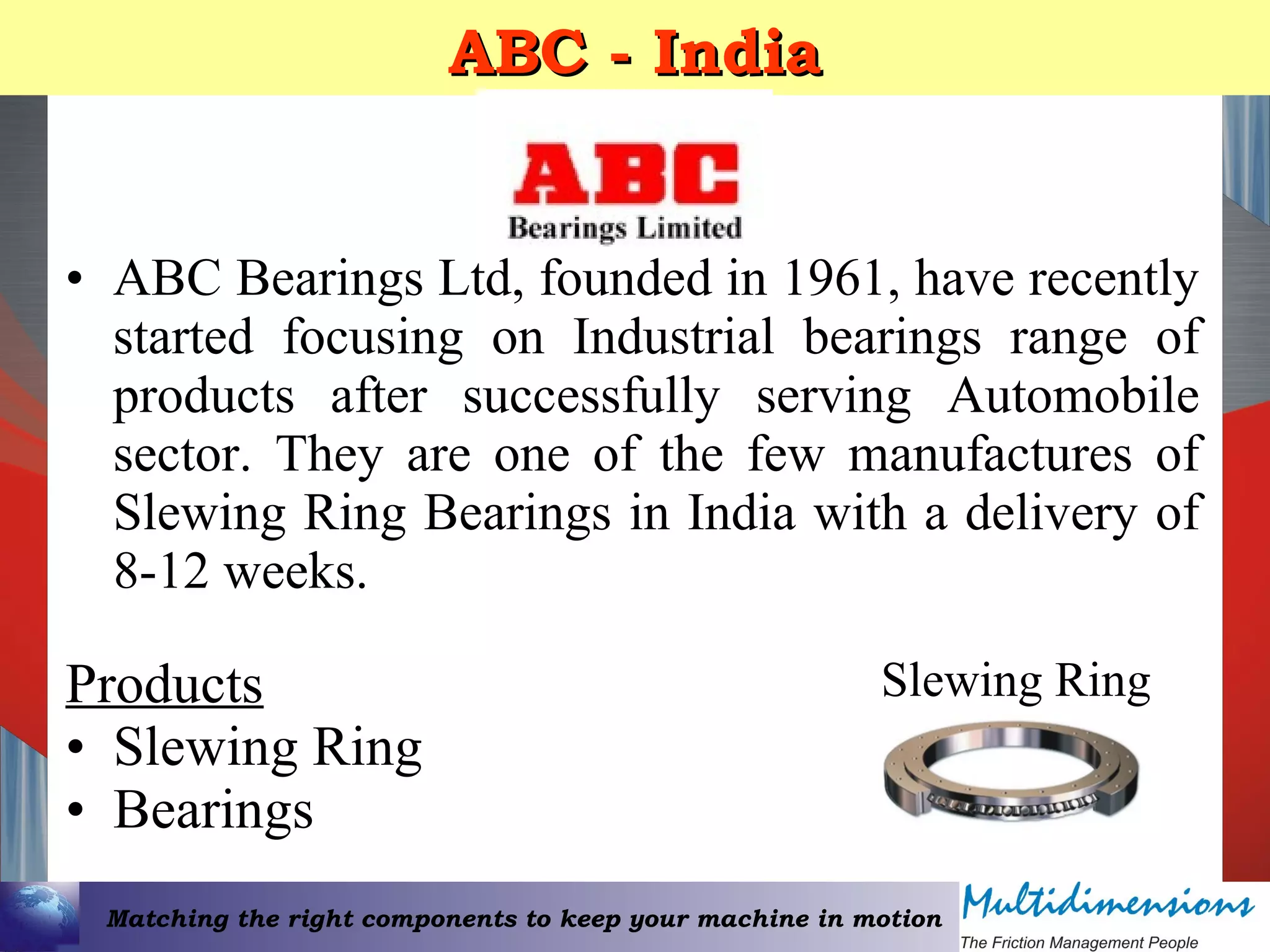 Matching the right components to keep your machine in motion
ABC - IndiaABC - India
• ABC Bearings Ltd, founded in 1961, have recently
started focusing on Industrial bearings range of
products after successfully serving Automobile
sector. They are one of the few manufactures of
Slewing Ring Bearings in India with a delivery of
8-12 weeks.
Products
• Slewing Ring
• Bearings
Slewing Ring
 