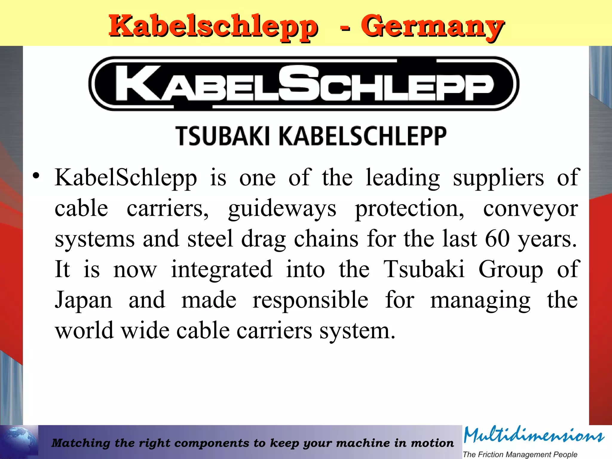 Matching the right components to keep your machine in motion
Kabelschlepp - GermanyKabelschlepp - Germany
• KabelSchlepp is one of the leading suppliers of
cable carriers, guideways protection, conveyor
systems and steel drag chains for the last 60 years.
It is now integrated into the Tsubaki Group of
Japan and made responsible for managing the
world wide cable carriers system.
 