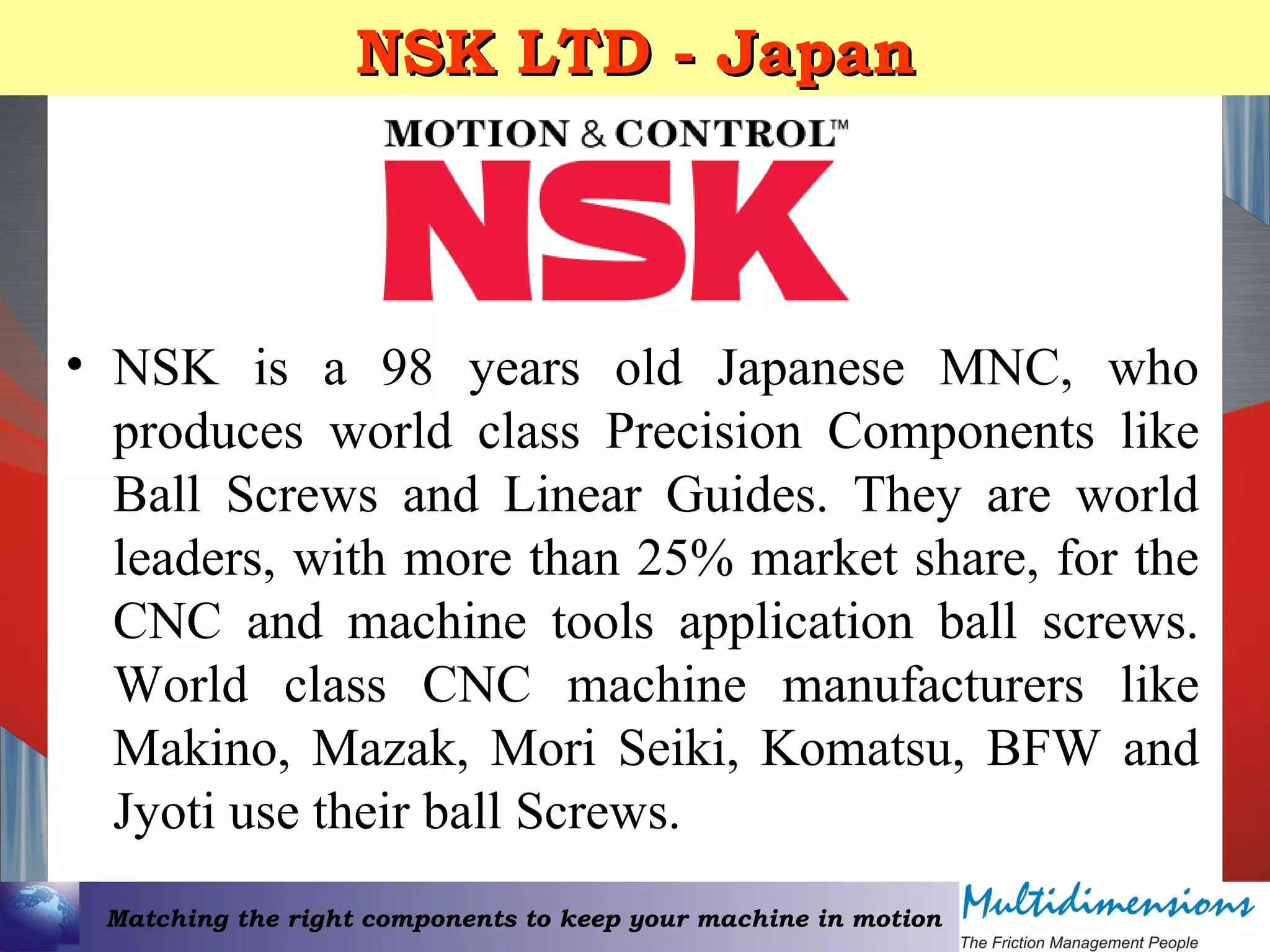 Matching the right components to keep your machine in motion
NSK LTD - JapanNSK LTD - Japan
• NSK is a 98 years old Japanese MNC, who
produces world class Precision Components like
Ball Screws and Linear Guides. They are world
leaders, with more than 25% market share, for the
CNC and machine tools application ball screws.
World class CNC machine manufacturers like
Makino, Mazak, Mori Seiki, Komatsu, BFW and
Jyoti use their ball Screws.
 