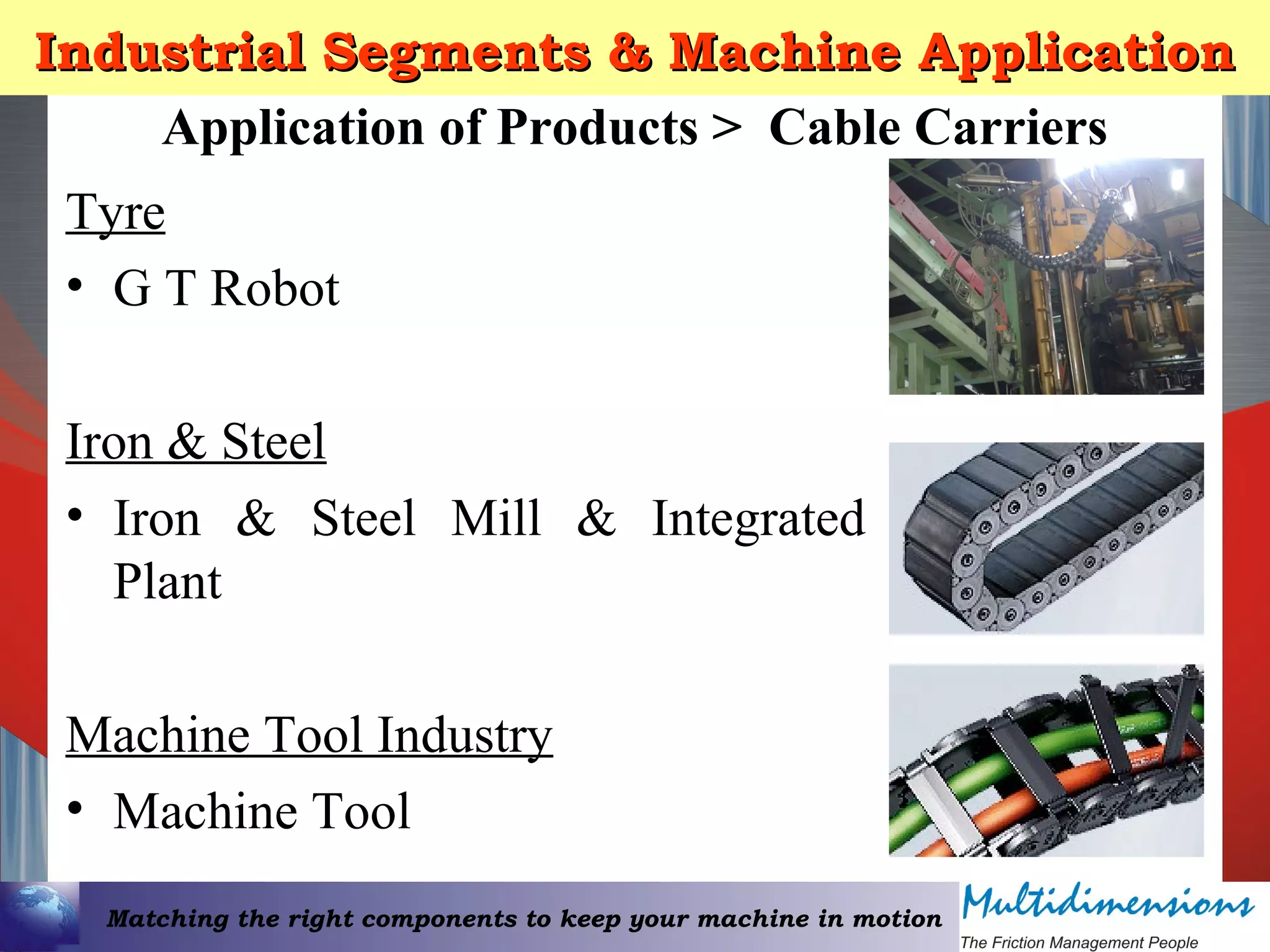 Matching the right components to keep your machine in motion
Industrial Segments & Machine ApplicationIndustrial Segments & Machine Application
Tyre
• G T Robot
Iron & Steel
• Iron & Steel Mill & Integrated
Plant
Machine Tool Industry
• Machine Tool
Application of Products > Cable Carriers
 