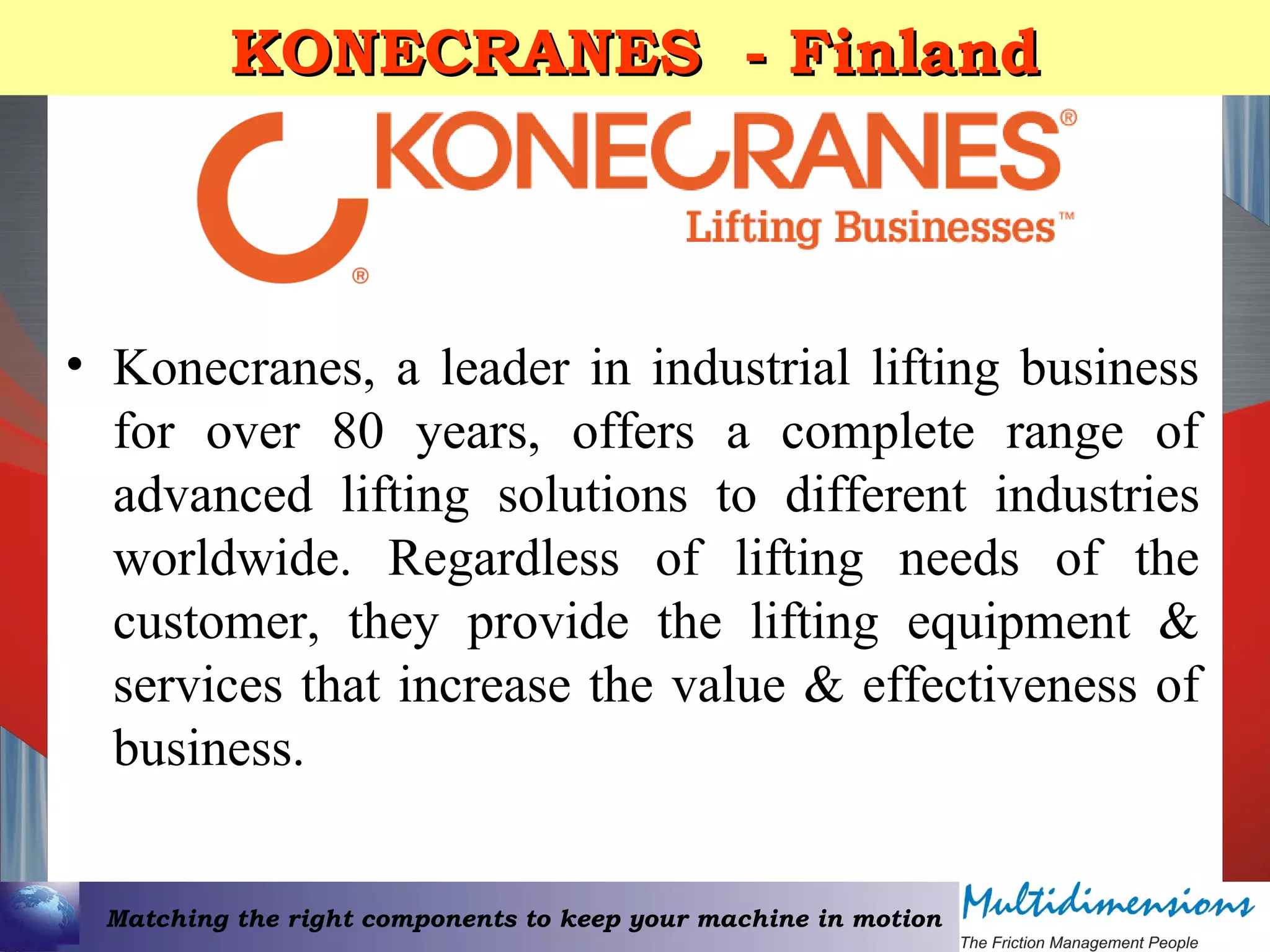 Matching the right components to keep your machine in motion
KONECRANES - FinlandKONECRANES - Finland
• Konecranes, a leader in industrial lifting business
for over 80 years, offers a complete range of
advanced lifting solutions to different industries
worldwide. Regardless of lifting needs of the
customer, they provide the lifting equipment &
services that increase the value & effectiveness of
business.
 