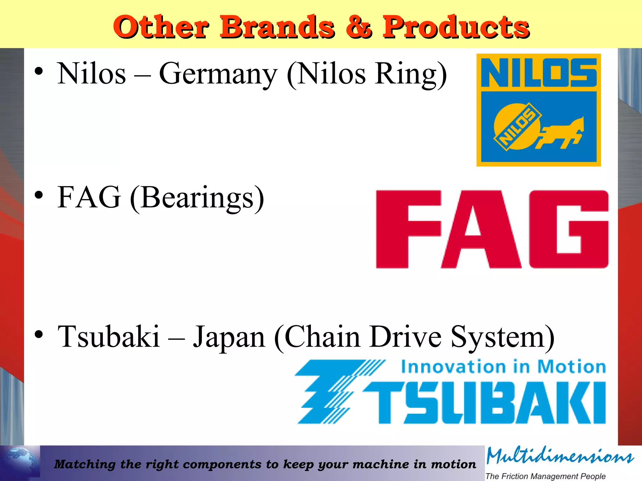 Matching the right components to keep your machine in motion
Other Brands & ProductsOther Brands & Products
• Nilos – Germany (Nilos Ring)
• FAG (Bearings)
• Tsubaki – Japan (Chain Drive System)
 
