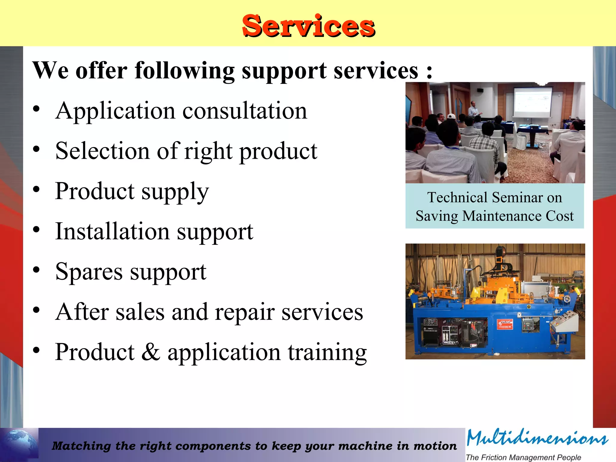 Matching the right components to keep your machine in motion
ServicesServices
We offer following support services :
• Application consultation
• Selection of right product
• Product supply
• Installation support
• Spares support
• After sales and repair services
• Product & application training
Technical Seminar on
Saving Maintenance Cost
 