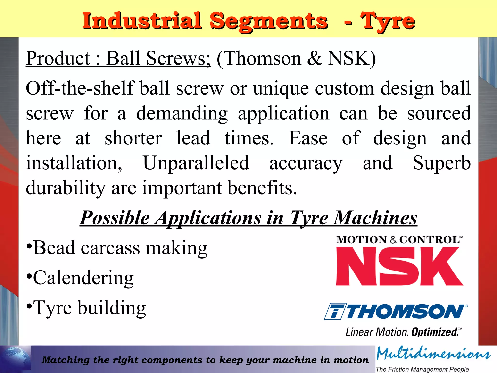 Matching the right components to keep your machine in motion
Industrial Segments - TyreIndustrial Segments - Tyre
Product : Ball Screws; (Thomson & NSK)
Off-the-shelf ball screw or unique custom design ball
screw for a demanding application can be sourced
here at shorter lead times. Ease of design and
installation, Unparalleled accuracy and Superb
durability are important benefits.
Possible Applications in Tyre Machines
•Bead carcass making
•Calendering
•Tyre building
 