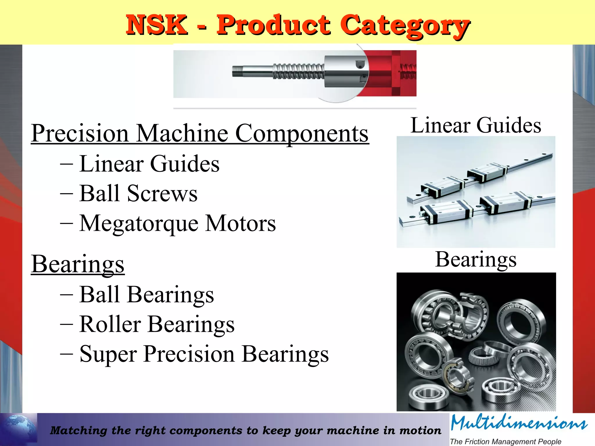 Matching the right components to keep your machine in motion
NSK - Product CategoryNSK - Product Category
Precision Machine Components
– Linear Guides
– Ball Screws
– Megatorque Motors
Bearings
– Ball Bearings
– Roller Bearings
– Super Precision Bearings
Linear Guides
Bearings
 