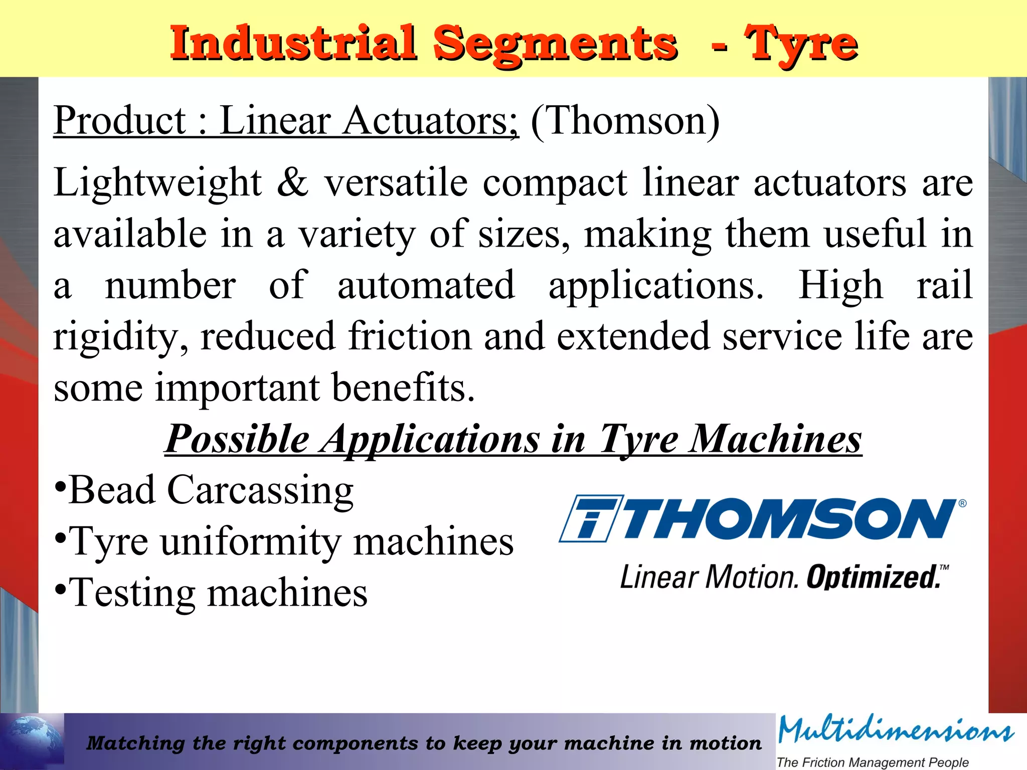 Matching the right components to keep your machine in motion
Industrial Segments - TyreIndustrial Segments - Tyre
Product : Linear Actuators; (Thomson)
Lightweight & versatile compact linear actuators are
available in a variety of sizes, making them useful in
a number of automated applications. High rail
rigidity, reduced friction and extended service life are
some important benefits.
Possible Applications in Tyre Machines
•Bead Carcassing
•Tyre uniformity machines
•Testing machines
 