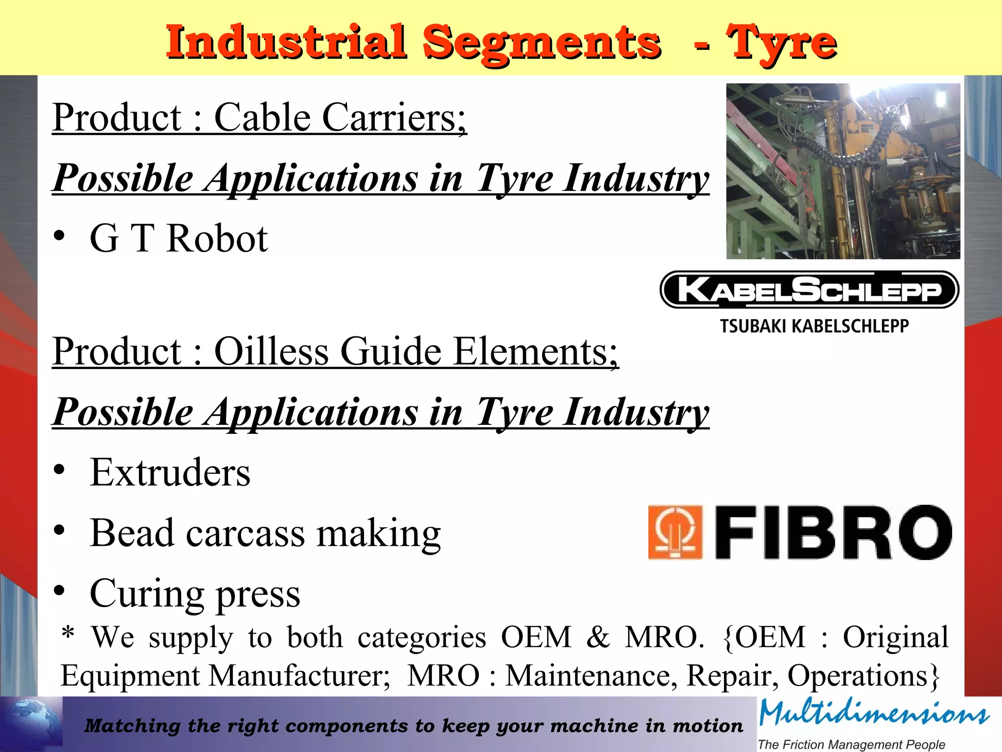 Matching the right components to keep your machine in motion
Industrial Segments - TyreIndustrial Segments - Tyre
Product : Cable Carriers;
Possible Applications in Tyre Industry
• G T Robot
Product : Oilless Guide Elements;
Possible Applications in Tyre Industry
• Extruders
• Bead carcass making
• Curing press
* We supply to both categories OEM & MRO. {OEM : Original
Equipment Manufacturer; MRO : Maintenance, Repair, Operations}
 