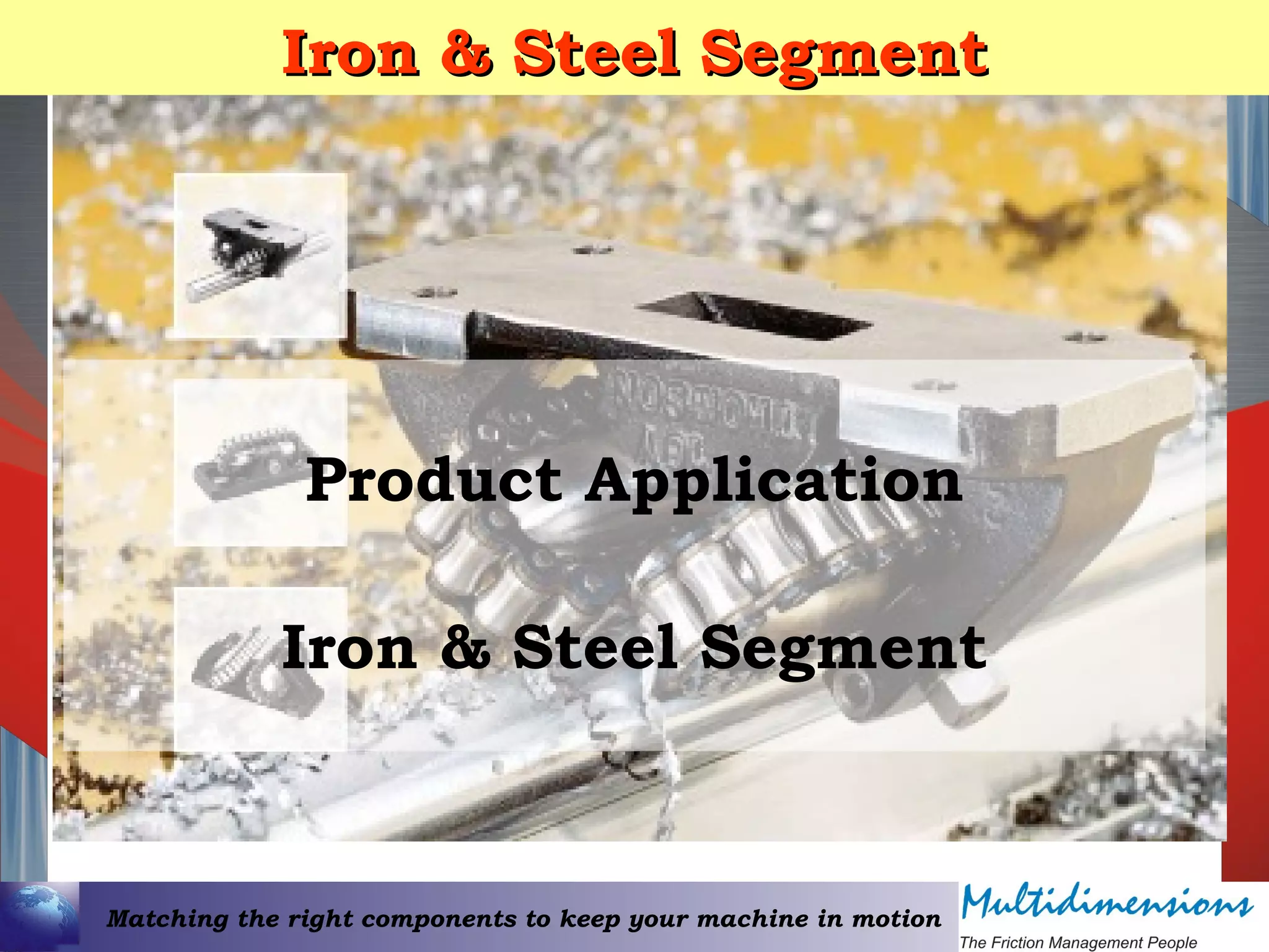 Matching the right components to keep your machine in motion
Iron & Steel SegmentIron & Steel Segment
Product Application
Iron & Steel Segment
 