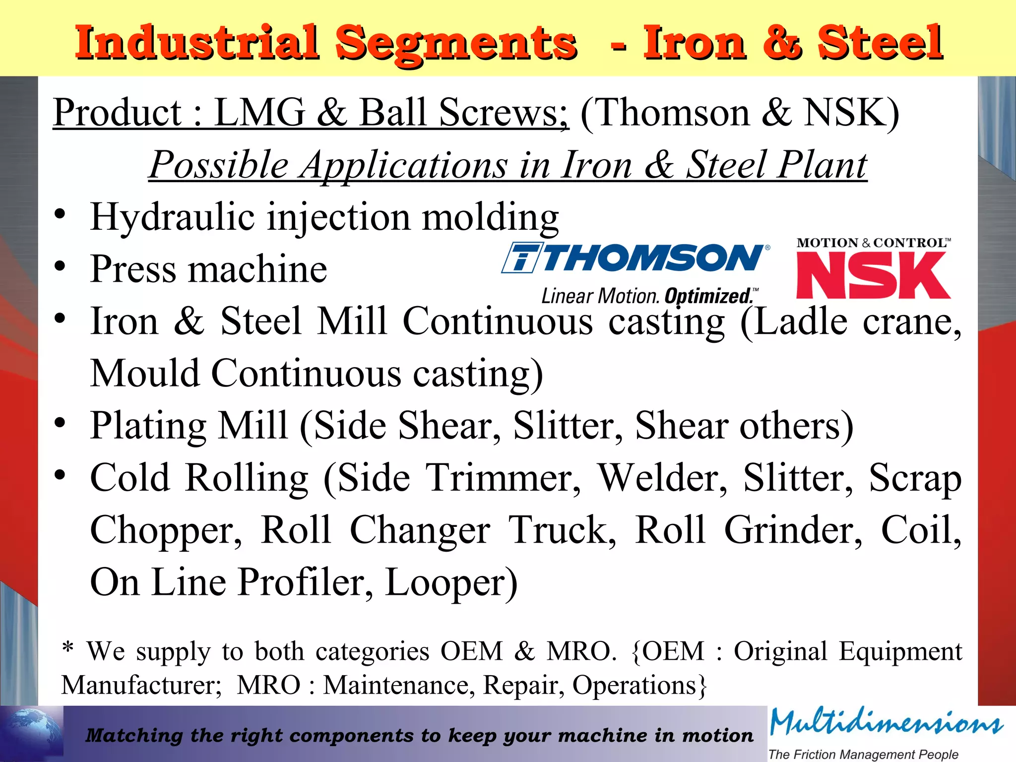 Matching the right components to keep your machine in motion
Industrial Segments - Iron & SteelIndustrial Segments - Iron & Steel
Product : LMG & Ball Screws; (Thomson & NSK)
Possible Applications in Iron & Steel Plant
• Hydraulic injection molding
• Press machine
• Iron & Steel Mill Continuous casting (Ladle crane,
Mould Continuous casting)
• Plating Mill (Side Shear, Slitter, Shear others)
• Cold Rolling (Side Trimmer, Welder, Slitter, Scrap
Chopper, Roll Changer Truck, Roll Grinder, Coil,
On Line Profiler, Looper)
* We supply to both categories OEM & MRO. {OEM : Original Equipment
Manufacturer; MRO : Maintenance, Repair, Operations}
 