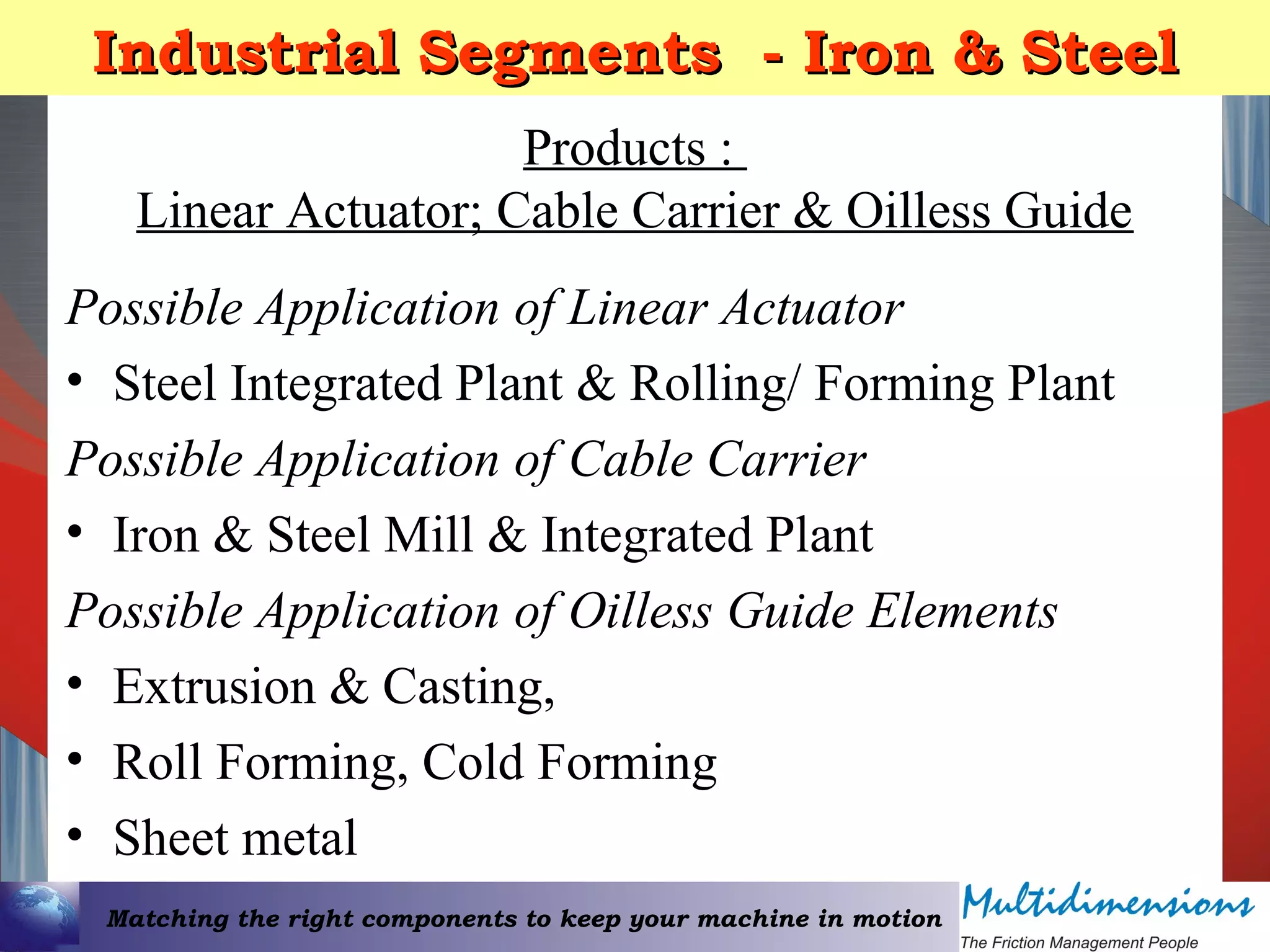 Matching the right components to keep your machine in motion
Industrial Segments - Iron & SteelIndustrial Segments - Iron & Steel
Products :
Linear Actuator; Cable Carrier & Oilless Guide
Possible Application of Linear Actuator
• Steel Integrated Plant & Rolling/ Forming Plant
Possible Application of Cable Carrier
• Iron & Steel Mill & Integrated Plant
Possible Application of Oilless Guide Elements
• Extrusion & Casting,
• Roll Forming, Cold Forming
• Sheet metal
 