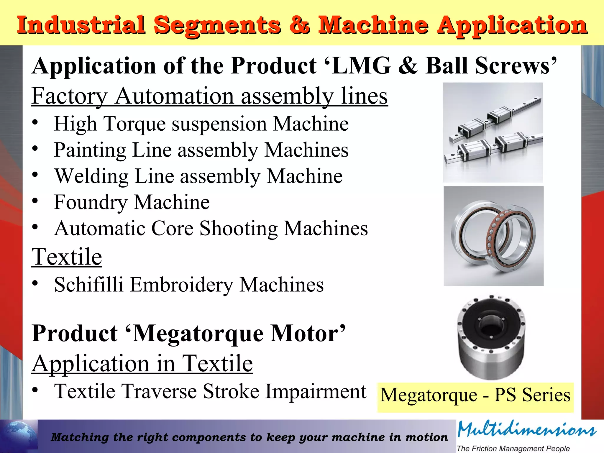 Matching the right components to keep your machine in motion
Industrial Segments & Machine ApplicationIndustrial Segments & Machine Application
Application of the Product ‘LMG & Ball Screws’
Factory Automation assembly lines
• High Torque suspension Machine
• Painting Line assembly Machines
• Welding Line assembly Machine
• Foundry Machine
• Automatic Core Shooting Machines
Textile
• Schifilli Embroidery Machines
Product ‘Megatorque Motor’
Application in Textile
• Textile Traverse Stroke Impairment Megatorque - PS Series
 