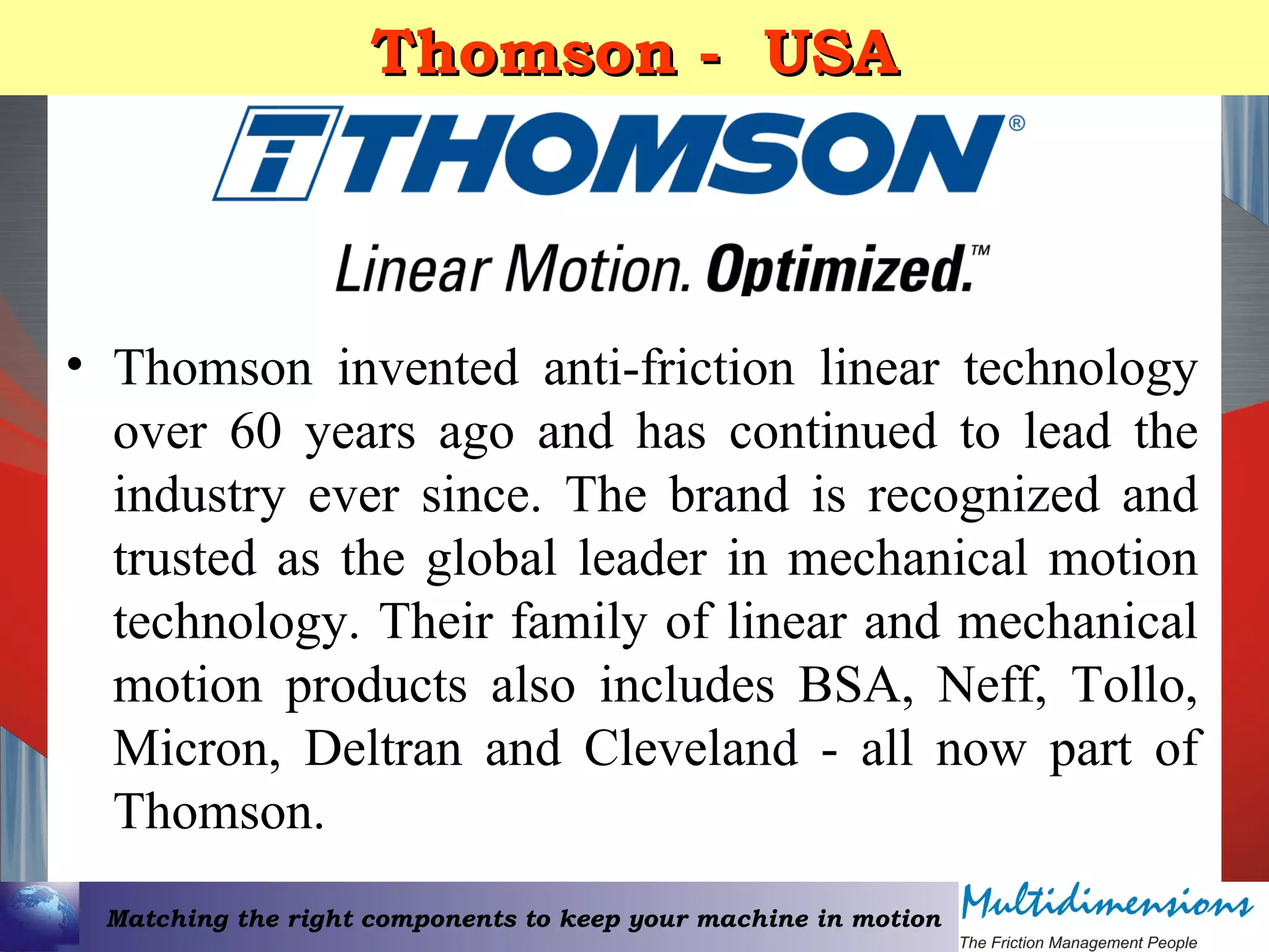 Matching the right components to keep your machine in motion
Thomson - USAThomson - USA
• Thomson invented anti-friction linear technology
over 60 years ago and has continued to lead the
industry ever since. The brand is recognized and
trusted as the global leader in mechanical motion
technology. Their family of linear and mechanical
motion products also includes BSA, Neff, Tollo,
Micron, Deltran and Cleveland - all now part of
Thomson.
 