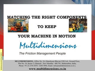 Matching the right components to keep your machine in motion
MULTIDIMENSIONS , Office No. 24, Ghanshyam Bhuvan CHS Ltd., Ground Floor,
Plot No. 10, Sector 3, Ghansoli , Navi Mumbai - 400 701, Maharashtra, India;
Phone +91 22 2754 3078 / 3260 3896; Email: info@multidimensions.co.in ;
www.multidimensions.co.in
MATCHING THE RIGHT COMPONENTS
TO KEEP
YOUR MACHINE IN MOTION
Multidimensions/IUS/Tech/190814
 