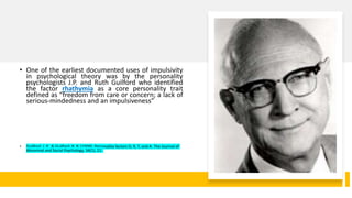 • One of the earliest documented uses of impulsivity
in psychological theory was by the personality
psychologists J.P. and Ruth Guilford who identified
the factor rhathymia as a core personality trait
defined as “freedom from care or concern; a lack of
serious-mindedness and an impulsiveness”
• Guilford, J. P., & Guilford, R. B. (1939). Personality factors D, R, T, and A. The Journal of
Abnormal and Social Psychology, 34(1), 21.
 