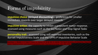Forms of impulsivity
impulsive choice (delayed discounting) : preference for smaller
immediate rewards over larger delayed rewards
impulsive action: the capacity to inhibit a prepotent motor response.
assessed using measures such as the Go/NoGo and Stop Signal Tasks
personality trait : assessed using self-reported inventories, such as the
Barratt Impulsiveness Scale and the UPPS-P Impulsive Behavior Scale
MacKillop, J., Weafer, J., C Gray, J., Oshri, A., Palmer, A., & de Wit, H. (2016). The latent structure of impulsivity: impulsive
choice, impulsive action, and impulsive personality traits. Psychopharmacology, 233, 3361-3370.
 