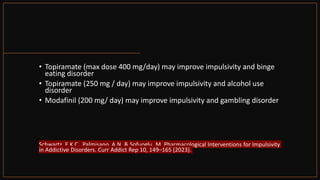 • Topiramate (max dose 400 mg/day) may improve impulsivity and binge
eating disorder
• Topiramate (250 mg / day) may improve impulsivity and alcohol use
disorder
• Modafinil (200 mg/ day) may improve impulsivity and gambling disorder
Schwartz, E.K.C., Palmisano, A.N. & Sofuoglu, M. Pharmacological Interventions for Impulsivity
in Addictive Disorders. Curr Addict Rep 10, 149–165 (2023).
 