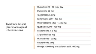 Evidence based
pharmacological
interventions
Fluoxetine 20 – 40 mg / day
Duloxetine 60 mg
Topiramate 250 mg
Lamotrigine 200 – 400 mg
Oxcarbazepine 1200 – 1500 mg
Quetiapine 200 – 400 mg
Paliperidone 3- 6 mg
Aripiprazole 15 mg
Olanzapine 5- 10 mg
Resperidone 2 mg
Omega 3 1000 mg plus valproic acid 1000 mg
 