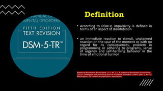 Definition
• According to DSM-V, impulsivity is defined in
terms of an aspect of disinhibition
• an immediate reaction to stimuli, unplanned
reaction on the spur of the moment or with no
regard for its consequences, problem in
programming or adhering to programs, sense
of urgency and self-harming behavior in the
time of emotional turmoil
American Psychiatric Association, D. S. M. T. F., & American Psychiatric Association.
(2013). Diagnostic and statistical manual of mental disorders: DSM-5 (Vol. 5, No. 5).
Washington, DC: American psychiatric association.
 