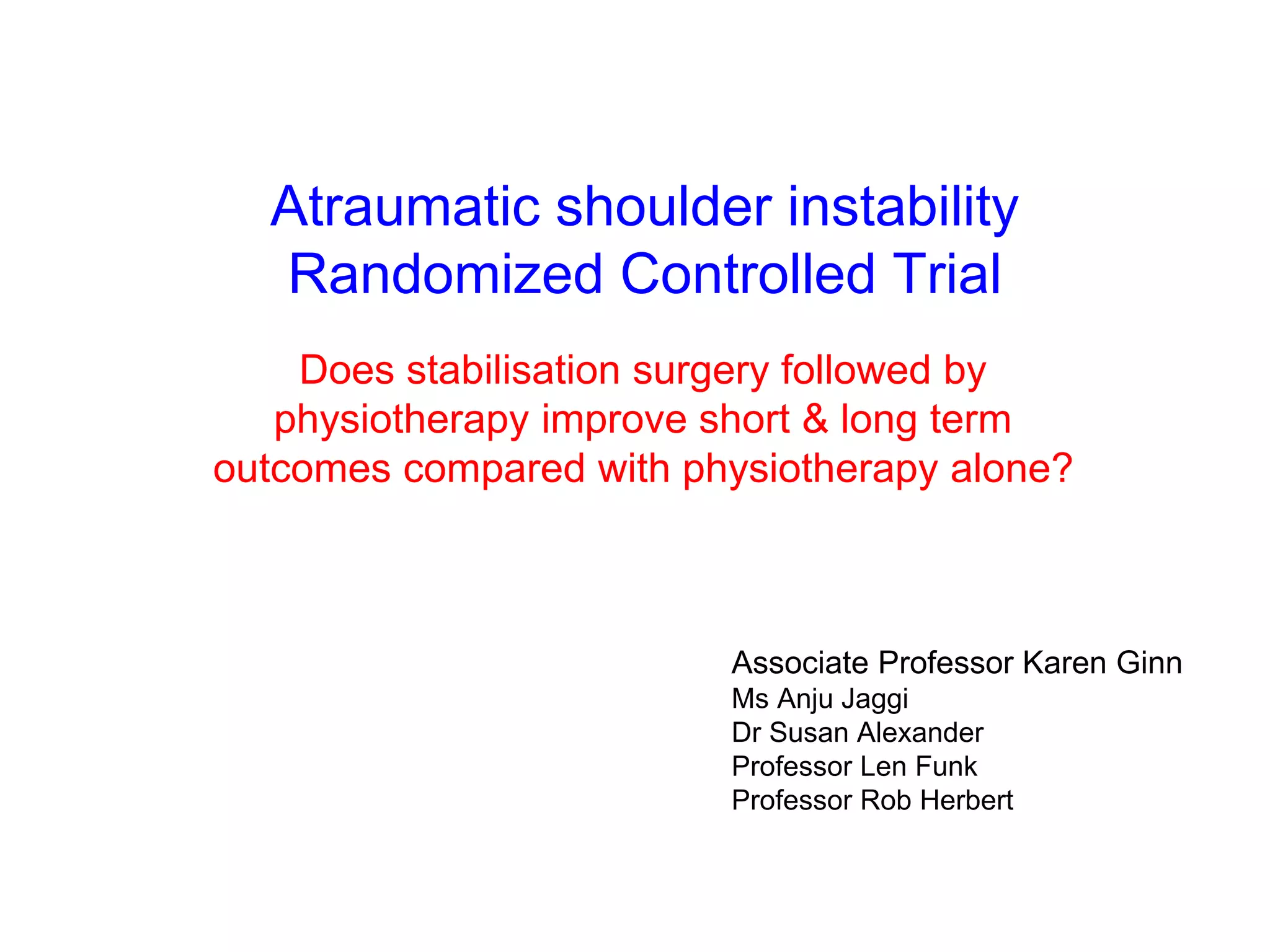 Clinical Trial 
 aim 
a robust randomised controlled clinical trial to determine whether surgical 
intervention followed by physiotherapy improves outcomes in patients 
suffering from atraumatic shoulder instability associated with capsulolabral 
damage compared with physiotherapy alone 
 design 
double blind (patient & physiotherapist) randomised controlled clinical trial 
sham-controlled surgical arm 
in order to account for the strong placebo effect associated with “the high levels of stress and 
rituals involved with surgery” 
Dowrick & Bhandari 2012 
33 
ethics approval granted data collection commenced April 2013 
 